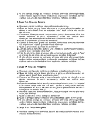i) O raio atômico, energia de ionização, afinidade eletrônica, eletronegatividade,
caráter metálico e poder oxidante e redutor são propriedades periódicas, defina e
explique cada uma de elas indicando as tendências na tabela periódica.
4) Grupo IVA - Grupo do Carbono
a) Descreva o caráter metálico e não metálico destes elementos.
b) Quais as fontes comuns destes elementos e como os elementos podem ser
obtidos a partir delas? Quais as aplicações deles? Você poderia falar também
dos silicones.
c) Enumere as diferenças entre o comportamento químico do carbono e silício e os
demais elementos do grupo, apresentando razões para justificar estas
diferenças. Fale de alotropia do carbono e do polimorfismo da sílica.
d) Quais as propriedades químicas dos elementos?
e) Explique a estrutura da grafita e do diamante, como essas estruturas interferem
nas propriedades físicas e químicas desses materiais?
f) Quais as propriedades químicas dos elementos?
g) Além da grafita e diamante o carbono VI e o futeboleno são formas alotrópicas do
carbono, o que você sabe sobre elas?
h) Fale dos elementos deste grupo que são semicondutores, qual o valor do “gap”
de energia, Eg, do silício e do germânio segundo o modelo de bandas?
i) O raio atômico, energia de ionização, afinidade eletrônica, eletronegatividade,
caráter metálico e poder oxidante e redutor são propriedades periódicas, defina e
explique cada uma de elas indicando as tendências na tabela periódica.
5) Grupo VA -Grupo do Nitrogênio
a) Descreva a configuração eletrônica e estados de oxidação destes elementos.
b) Quais as fontes comuns destes elementos e como os elementos podem ser
obtidos a partir delas? Quais as aplicações deles?
c) Enumere as diferenças entre o comportamento químico do nitrogênio e os
demais elementos do grupo, apresentando razões para justificar estas
diferenças.
d) O primeiro estado excitado é a configuração mais próxima do estado fundamental
e ao mesmo tempo mais alta que este, escreva a configuração eletrônica
correspondente ao estado excitado do nitrogênio e posteriormente escreva a
formação do íon amônio [NH4 ]+
?.
e) Descreva a estrutura do fósforo branco P4, você já viu algum filme no qual ele foi
usado, fale do filme?
f) Quais são as outras formas alotrópicas do fósforo?
g) Quais os principais componentes dos fertilizantes obtido a partir do nitrogênio?
h) O raio atômico, energia de ionização, afinidade eletrônica, eletronegatividade,
caráter metálico e poder oxidante e redutor são propriedades periódicas, defina e
explique cada uma de elas indicando as tendências na tabela periódica.
6) Grupo VIA – Grupo do Oxigênio
a) Descreva a configuração eletrônica, estados de oxidação caráter metálico e não
metálico destes elementos.
 