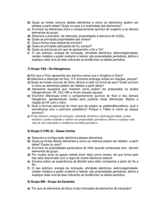 b) Quais as fontes comuns destes elementos e como os elementos podem ser
obtidos a partir delas? Quais os usos e a reatividade dos elementos?
c) Enumere as diferenças entre o comportamento químico do oxigênio e os demais
elementos do grupo.
d) Descreva o processo de obtenção, propriedades e estrutura do H2SO4.
e) Quais as principais propriedades dos óxidos?
f) Qual a forma mais estável do enxofre?
g) Quais as principais aplicações do O3, porque?
h) Quais as estruturas em que se apresentam o Se e Te?
i) O raio atômico, energia de ionização, afinidade eletrônica, eletronegatividade,
caráter metálico e poder oxidante e redutor são propriedades periódicas, defina e
explique cada uma de elas indicando as tendências na tabela periódica.
7) Grupo VIIA - Os Halogêneos
a) Por que o Flúor apresenta raio atômico menor que o Oxigênio e Cloro?
b) Descreva a obtenção do flúor. O F encontra emprego amplo em reações, porque?
c) Quais as fontes comuns de Cloro, Bromo e iodo na forma de sais? Onde ocorrem
e como os elementos podem ser obtidos a partir delas?
d) Apresente equações que mostrem como podem ser preparados os ácidos
halogenídricos. HF, HCl, HBr e HI em solução aquosa.
e) Enumere diferenças entre o comportamento químico do flúor e dos demais
halogênios, apresentando razões para justificar estas diferenças. Mostre a
reação do HF com o vidro.
f) Qual a formula estrutural do mero que da origem ao politetraflouretileno, qual a
semelhança com o polímero polietileno? Porque o Teflon é inerte ao ataque
químico?
g) O raio atômico, energia de ionização, afinidade eletrônica, eletronegatividade, caráter
metálico e poder oxidante e redutor são propriedades periódicas, defina e explique cada
uma de elas indicando as tendências na tabela periódica.
8) Grupo 0 (VIII) A) - Gases inertes
a) Descreva a configuração eletrônica desses elementos.
b) Quais as fontes destes elementos e como os mesmos podem ser obtidos a partir
delas? Quais os usos?
c) Enumere as propriedades particulares do hélio quando comparado com demais
elementos do grupo.
d) Por muitos anos os gases nobres eram tidos como inertes, de que forma este
fato está relacionado com a regra do octeto eletrônico estável.
e) Escreva sobre as experiências de Bartlett para obter compostos a partir de Xe e
Rn.
f) O raio atômico, energia de ionização, afinidade eletrônica, eletronegatividade,
caráter metálico e poder oxidante e redutor são propriedades periódicas, defina e
explique cada uma de elas indicando as tendências na tabela periódica.
9) Grupo IIIB - Grupo do Escândio
a) Por que os elementos do bloco d são chamados de elementos de transição?
 