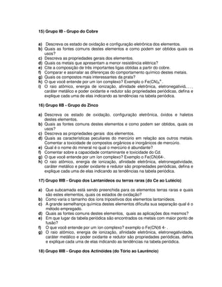 15) Grupo IB - Grupo do Cobre
a) Descreva os estado de oxidação e configuração eletrônica dos elementos.
b) Quais as fontes comuns destes elementos e como podem ser obtidos quais os
usos?
c) Descreva as propriedades gerais dos elementos.
d) Quais os metais que apresentam a menor resistência elétrica?
e) Cite a composição de três importantes ligas obtidas a partir do cobre.
f) Comparar e assinalar as diferenças do comportamento químico destes metais.
g) Quais os compostos mais interessantes da prata?
h) O que você entende por um íon complexo? Exemplo o Fe(CN)6
4-
.
i) O raio atômico, energia de ionização, afinidade eletrônica, eletronegatividade,
caráter metálico e poder oxidante e redutor são propriedades periódicas, defina e
explique cada uma de elas indicando as tendências na tabela periódica.
16) Grupo IIB - Grupo do Zinco
a) Descreva os estado de oxidação, configuração eletrônica, óxidos e haletos
destes elementos.
b) Quais as fontes comuns destes elementos e como podem ser obtidos, quais os
usos?
c) Descreva as propriedades gerais dos elementos.
d) Quais as características peculiares do mercúrio em relação aos outros metais.
Comentar a toxicidade de compostos orgânicos e inorgânicos de mercúrio.
e) Qual é o nome do mineral no qual o mercúrio é abundante?
f) Comentar sobre a capacidade contaminante e toxicidade do Cd.
g) O que você entende por um íon complexo? Exemplo o Fe(CN)64-.
h) O raio atômico, energia de ionização, afinidade eletrônica, eletronegatividade,
caráter metálico e poder oxidante e redutor são propriedades periódicas, defina e
explique cada uma de elas indicando as tendências na tabela periódica.
17) Grupo IIIB - Grupo dos Lantanídeos ou terras raras (do Ce ao Lutécio)
a) Que subcamada está sendo preenchida para os elementos terras raras e quais
são estes elementos, quais os estados de oxidação?
b) Como varia o tamanho dos íons tripositivos dos elementos lantanídeos.
c) A grande semelhança química destes elementos dificulta sua separação qual é o
método empregado.
d) Quais as fontes comuns destes elementos, quais as aplicações dos mesmos?
e) Em que lugar da tabela periódica são encontrados os metais com maior ponto de
fusão?
f) O que você entende por um íon complexo? exemplo o Fe(CN)6 4- .
g) O raio atômico, energia de ionização, afinidade eletrônica, eletronegatividade,
caráter metálico e poder oxidante e redutor são propriedades periódicas, defina
e explique cada uma de elas indicando as tendências na tabela periódica.
18) Grupo IIIB - Grupo dos Actinóides (do Tório ao Laurêncio)
 