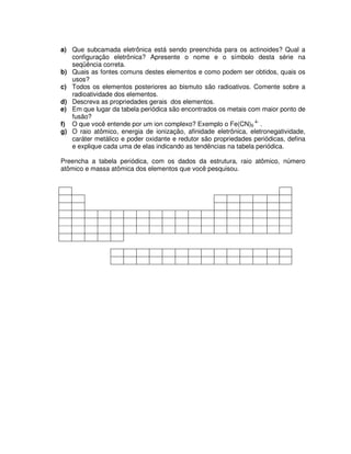 a) Que subcamada eletrônica está sendo preenchida para os actinoides? Qual a
configuração eletrônica? Apresente o nome e o símbolo desta série na
seqüência correta.
b) Quais as fontes comuns destes elementos e como podem ser obtidos, quais os
usos?
c) Todos os elementos posteriores ao bismuto são radioativos. Comente sobre a
radioatividade dos elementos.
d) Descreva as propriedades gerais dos elementos.
e) Em que lugar da tabela periódica são encontrados os metais com maior ponto de
fusão?
f) O que você entende por um ion complexo? Exemplo o Fe(CN)6
4-
.
g) O raio atômico, energia de ionização, afinidade eletrônica, eletronegatividade,
caráter metálico e poder oxidante e redutor são propriedades periódicas, defina
e explique cada uma de elas indicando as tendências na tabela periódica.
Preencha a tabela periódica, com os dados da estrutura, raio atômico, número
atômico e massa atômica dos elementos que você pesquisou.
 