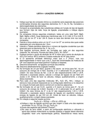 LISTA 4 - LIGAÇÕES QUÍMICAS
1. Indique que tipo de composto (iônico ou covalente) seria esperado das possíveis
combinações binarias dos seguintes elementos: O, F, Cs, Cl, Na. Considere a
eletronegatividade dos elementos.
2. Compare as propriedades das substâncias sólidas em função do tipo de ligação
que formam (tipo de rede, força de ligação, propriedades e indique alguns
exemplos).
3. Os compostos iônicos seguintes cristalizam, todos em uma rede NaCl: MgO,
MgS, MgSe e MnO. Suas distâncias interiônicas são: 2,10; 2,60; 2,73 e 2,24 Å.
Se o raio do íon S2-
é de 1,84 Å. Quais os raios dos demais ions nos outros
compostos.
4. Calcule a força atrativa entre um íon K+
e um íon O2-
os centros dos quais estão
separados por uma distancia de 1.5nm.
5. Usando a Tabela periôdica determine o número de ligações covalentes que são
possíveis para os elementos Ge, P, Se, e Cl..
6. Que ligações químicas devem ser formadas por cada um dos seguintes
materiais: Xe, borracha, Fluoreto de Cálcio (CaF2), W, CdTe?
7. Explique porque o ponto de ebulição do HF é maior que o ponto de ebulição do
HCl (19,4 versus -85o
C) embora o massa molecular do HF seja menor.
8. O Cl apresenta afinidade eletrônica maior que o F (Flúor), mas sua
eletronegatividade é menor que a do F. Qual das extremidades da molécula de
ClF voce esperaria que fosse positiva? Explique a resposta.
9. Descreva brevemente as ligações químicas secundarias.
10. Descreva detalhadamente a ligação metálica.
11. Na formação de um par NaCl, quando o Na neutro se ioniza para Na+
, há um
consumo de energia de 5.14eV. Quando o Cl-
é adicionado há um ganho de
3.82eV. Os raios iônicos do Na+
, e do Cl-
são respectivamente 0.98 e 1.81Å.
Utilizando a expressão abaixo, calcular a energia de ligação do par NaCl em
Joules e eV. Antes de fazer os cálculos, indique, qualitativamente, a origem
dessa expressão.
12. Para cada uma das seguintes moléculas: BF3, H2O, SF6, NH4
+
, indique: a)
estrutura mais provável (baseando-se na configuração eletrônica e no desenho)
b) o ângulo formado pelo átomo central com os átomos adjacentes.
13. Na formação de um par K+Cl-, quando o K neutro se ioniza para K+
, há um
consumo de energia de 4,34eV. Quando o Cl-
é adicionado há um ganho de
3,82eV. Os raios iônicos do K+
e do Cl-
são respectivamente 1,33 e 1,81Å.
Utilizando a expressão abaixo (energia de ligação em equilíbrio) calcular a
energia de ligação do par KCl em eV. Antes de fazer os cálculos, indique,
qualitativamente, a origem dessa expressão.
14. Em relação à seguinte reação química:
Fe2O3 (s) + 3CO(g) → 2Fe (s) +3CO2 (g)
a)Indique o tipo de ligação química que deu origem a cada uma das espécies
envolvidas: Fe (s), CO (g), CO2 (g), Fe2O3 (s)
b)Quais das espécies são polares? Porque?
c) No caso do ferro sólido, a partir da configuração eletrônica e utilizando a
teoria dos orbitais moleculares ou bandas explique a ligação desse elemento
(Sugestão: fazer uma representação gráfica). Baseando-se nessa teoria,
 