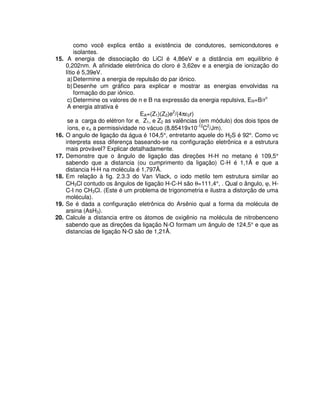 como você explica então a existência de condutores, semicondutores e
isolantes.
15. A energia de dissociação do LiCl é 4,86eV e a distância em equilíbrio é
0,202nm. A afinidade eletrônica do cloro é 3,62ev e a energia de ionização do
lítio é 5,39eV.
a)Determine a energia de repulsão do par iônico.
b)Desenhe um gráfico para explicar e mostrar as energias envolvidas na
formação do par iônico.
c) Determine os valores de n e B na expressão da energia repulsiva, ER=B/rn
A energia atrativa é
EA=(Z1)(Z2)e2
/(4πε0r)
se a carga do elétron for e, Z1, e Z2 as valências (em módulo) dos dois tipos de
íons, e εo a permissividade no vácuo (8,85419x10-12
C2
/Jm).
16. O angulo de ligação da água é 104,5°, entretanto aquele do H2S é 92°. Como vc
interpreta essa diferença baseando-se na configuração eletrônica e a estrutura
mais provável? Explicar detalhadamente.
17. Demonstre que o ângulo de ligação das direções H-H no metano é 109,5°
sabendo que a distancia (ou cumprimento da ligação) C-H é 1,1Å e que a
distancia H-H na molécula é 1,797Å.
18. Em relação à fig. 2.3.3 do Van Vlack, o iodo metilo tem estrutura similar ao
CH3Cl contudo os ângulos de ligação H-C-H são θ=111,4°, . Qual o ângulo, ϕ, H-
C-I no CH3Cl. (Este é um problema de trigonometria e ilustra a distorção de uma
molécula).
19. Se é dada a configuração eletrônica do Arsênio qual a forma da molécula de
arsina (AsH3).
20. Calcule a distancia entre os átomos de oxigênio na molécula de nitrobenceno
sabendo que as direções da ligação N-O formam um ângulo de 124,5° e que as
distancias de ligação N-O são de 1,21Å.
 