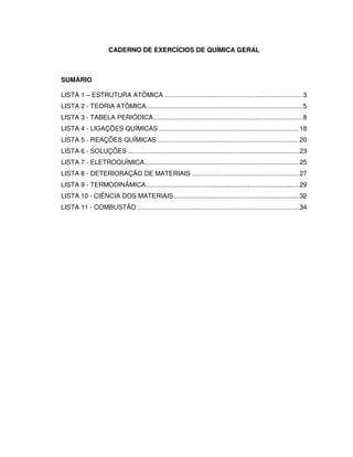 CADERNO DE EXERCÍCIOS DE QUÍMICA GERAL
SUMÁRIO
LISTA 1 – ESTRUTURA ATÔMICA ............................................................................3
LISTA 2 - TEORIA ATÔMICA......................................................................................5
LISTA 3 - TABELA PERIÓDICA..................................................................................8
LISTA 4 - LIGAÇÕES QUÍMICAS .............................................................................18
LISTA 5 - REAÇÕES QUÍMICAS..............................................................................20
LISTA 6 - SOLUÇÕES ..............................................................................................23
LISTA 7 - ELETROQUÍMICA.....................................................................................25
LISTA 8 - DETERIORAÇÃO DE MATERIAIS ...........................................................27
LISTA 9 - TERMODINÂMICA....................................................................................29
LISTA 10 - CIÊNCIA DOS MATERIAIS.....................................................................32
LISTA 11 - COMBUSTÃO .........................................................................................34
 