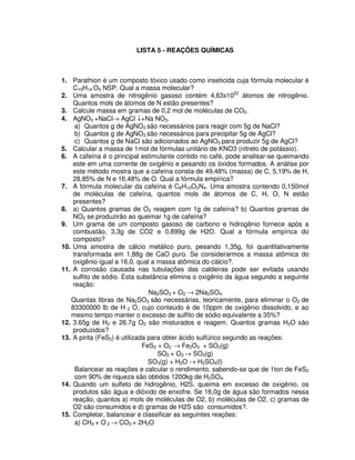 LISTA 5 - REAÇÕES QUÍMICAS
1. Parathion é um composto tóxico usado como inseticida cuja fórmula molecular é
C10H14 O5 NSP. Qual a massa molecular?
2. Uma amostra de nitrogênio gasoso contém 4,63x1022
átomos de nitrogênio.
Quantos mols de átomos de N estão presentes?
3. Calcule massa em gramas de 0,2 mol de moléculas de CO2.
4. AgNO3 +NaCl→ AgCl ↓+Na NO3.
a) Quantos g de AgNO3 são necessários para reagir com 5g de NaCl?
b) Quantos g de AgNO3 são necessários para precipitar 5g de AgCl?
c) Quantos g de NaCl são adicionados ao AgNO3 para produzir 5g de AgCl?
5. Calcular a massa de 1mol de fórmulas unitário de KNO3 (nitreto de potássio).
6. A cafeína é o principal estimulante contido no café, pode analisar-se queimando
este em uma corrente de oxigênio e pesando os óxidos formados. A análise por
este método mostra que a cafeína consta de 49,48% (massa) de C, 5,19% de H,
28,85% de N e 16,48% de O. Qual a fórmula empírica?
7. A fórmula molecular da cafeína é C8H10O2N4. Uma amostra contendo 0,150mol
de moléculas de cafeína, quantos mols de átomos de C, H, O, N estão
presentes?
8. a) Quantos gramas de O2 reagem com 1g de cafeína? b) Quantos gramas de
NO2 se produzirão ao queimar 1g de cafeína?
9. Um grama de um composto gasoso de carbono e hidrogênio fornece após a
combustão, 3,3g de CO2 e 0,899g de H2O. Qual a fórmula empírica do
composto?
10. Uma amostra de cálcio metálico puro, pesando 1,35g, foi quantitativamente
transformada em 1,88g de CaO puro. Se considerarmos a massa atômica do
oxigênio igual a 16,0, qual a massa atômica do cálcio?.
11. A corrosão causada nas tubulações das caldeiras pode ser evitada usando
sulfito de sódio. Esta substância elimina o oxigênio da água segundo a seguinte
reação:
Na2SO3 + O2 → 2Na2SO4
Quantas libras de Na2SO3 são necessárias, teoricamente, para eliminar o O2 de
83300000 lb de H 2 O, cujo conteúdo é de 10ppm de oxigênio dissolvido, e ao
mesmo tempo manter o excesso de sulfito de sódio equivalente a 35%?
12. 3.65g de H2 e 26.7g O2 são misturados e reagem. Quantos gramas H2O são
produzidos?
13. A pirita (FeS2) é utilizada para obter ácido sulfúrico segundo as reações:
FeS2 + O2 → Fe2O3 + SO2(g)
SO2 + O2 → SO3(g)
SO3(g) + H2O → H2SO4(l)
Balancear as reações e calcular o rendimento, sabendo-se que de 1ton de FeS2
com 90% de riqueza são obtidos 1200kg de H2SO4.
14. Quando um sulfeto de hidrogênio, H2S, queima em excesso de oxigênio, os
produtos são água e dióxido de enxofre. Se 16,0g de água são formados nessa
reação, quantos a) mols de moléculas de O2, b) moléculas de O2, c) gramas de
O2 são consumidos e d) gramas de H2S são consumidos?.
15. Completar, balancear e classificar as seguintes reações:
a) CH4 + O 2 → CO2 + 2H2O
 