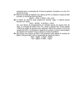 necessário para a combustão de 10 litros de gasolina. Considere o ar com 21%
volume de O2 (g).
27. Misturam-se 530g de Na2CO3 com 189,8 g de HCl. a) Calcule a massa de H2O
formada. b) Volume de CO2 nas CNTP.
NaCO3 + 2HCl 2NaCl + CO2 +H2O
28. O sulfato de alumínio pode preparar-se fazendo reagir o material bauxita
triturado com H2SO4.
Al2O3 + 3H2SO4 Al2(SO4)3 + 3H2O
Em uma fábrica de processamento foi utilizada bauxita de riqueza 55,4 de
Al2O3. E a solução de H2SO4 tinha 77%, sendo o restante H2O. Foram obtidos
1798 lb de sulfato de alumínio puro utilizando 1080 lb de mineral e 510 lb de
solução de H2SO4. a) identifique o reagente em excesso. b) Qual a porcentagem
de reagente em excesso? Faça o cálculo os moles do problema
29. 300 mg de uma mistura de NaCl e KCl produzem pela adição de excesso de
AgNO3 720mg de AgCl. Ache a composição de massa da mistura.
NaCl + AgNO3 AgCl + NaNO3
KCl + AgNO3 KNO3 + AgCL
 