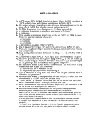 LISTA 6 - SOLUÇÕES
1. A 0ºC apenas 35,7g de NaCl dissolver-se-ão em 100cm3
de H2O, no entanto a
100ºC serão 39,1g de NaCl. Calcule a solubilidade do NaCl a 50ºC.
2. Um produto utilizado industrialmente para a limpeza de tubulações contém 5g de
água e 5g de NaOH. Qual a fração molar de cada componente?
3. Se 28,6g de sacarose forem dissolvidos em 101,9g de água, calcule:
4. a molalidade da sacarose na solução se a densidade for 1,09g/cm3
;
5. a molalidade.
6. Uma solução foi preparada dissolvendo-se 25g de NaOH em 160g de água.
Determine a concentração da solução em:
a)molaridade;
b)molalidade;
c) normalidade.
7. A densidade da solução é 1,08g/cm3
a 20ºC.
8. 2kg de água contém 3mg de NaF. Determine a concentração do NaF em ppm.
9. Dada uma solução com 10g de etanol e 30g de água, calcule as frações molares
dos componentes.
10. Faça os seguintes exercícios do Russel, vol. I Cap. 11: 11.9 a 11.29 e 11.39 a
11.41.
11. Adicionando 19,8g de H3PO4 a 1,4L de água, qual é a normalidade da solução?
12. Queremos preparar uma dissolução de 625g de NaCl(aq) a 12% em massa. a)
Qual a massa de água e NaCl que deveremos misturar? b) Qual a concentração
da solução em g/L se a densidade da dissolução for 1,05g/cm3
?
13. No laboratório, temos sulfato ferroso heptahidratado. Se misturarmos 6,27g
desse sulfato com 85g de água, determine:
a)a concentração em % massa de sulfato;
b)a fração molar de sulfato ferroso anidro em água.
14. Água é adicionada a 58,9g de KI para formar uma solução 3,61mol/L. Qual o
volume da solução em cm3
?
15. Quantos moles de MgCl2 estão presentes em uma solução 0,448mol/L que tem
um volume de a) 1,00dm3
e b) 122mL. (Russel 2,49)
16. 125cm3
de NaCl a 2,46mol/L são diluídos para ter um volume final de 845cm3
.
Qual a molaridadde do NaCl na solução final? (Russel 2,51)
17. Qual a molaridade de uma solução obtida da adição de 500mL de solução 0,1M
de NaOH com 0,2L de solução 0,3M de NaOH?
18. O conhecimento sobre a concentração das soluções aquosas possibilita a
determinação da concentração de outras soluções de concentração
desconhecida. Sobre concentrações de soluções e as transformações químicas
associadas, assinale a alternativa correta.(questão 09 do concurso TÉCNICO DE
NÍVEL SUPERIOR JR de Itaipu)
a) Para neutralizar completamente 20,0 mL de uma solução de ácido sulfúrico
0,25 mol/L, são necessários 18,0 mL de solução 0,30 mol/L de hidróxido de
potássio.
*b) Com 5,0 mL de solução de ácido clorídrico 0,70 mol/L, pode-se neutralizar
completamente 9,0 mL de uma solução de hidróxido de sódio 0,39 mol/L.
 