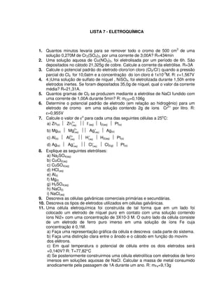 LISTA 7 - ELETROQUÍMICA
1. Quantos minutos levaria para se remover todo o cromo de 500 cm3
de uma
solução 0,270M de Cr2(SO4)3, por uma corrente de 3,00A? R=434min
2. Uma solução aquosa de Cu(NO3)2, foi eletrolisada por um período de 6h. São
depositados no cátodo 21,325g de cobre. Calcule a corrente da eletrólise. R=3A
3. Calcule o potencial padrão do eletrodo cloro/íon cloro (Cl2/Cl-
) quando a pressão
parcial do Cl2 for 10,0atm e a concentração do íon cloro é 1x10-3
M. R: ε=1,567V
4. 4.)Uma solução de sulfato de níquel , NiSO4, foi eletrolizada durante 1,50h entre
eletrodos inertes. Se foram depositados 35,0g de níquel, qual o valor da corrente
média? R=21,31A.
5. Quantos gramas de Cl2 se produzem mediante a eletrólise de NaCl fundido com
uma corrente de 1,00A durante 5min? R: mCl2=0,106g
6. Determine o potencial padrão de eletrodo (em relação ao hidrogênio) para um
eletrodo de cromo em uma solução contendo 2g de íons Cr2+
por litro. R:
ε=0,955V
7. Calcule o valor de εo
para cada uma das seguintes células a 25o
C:
a) Zn(s)  +2
)aq(Zn  I-
(aq)  I2(aq)  Pt(s)
b) Mg(s)  +2
)aq(Mg  +
)aq(Ag  Ag(s)
c) Al(s)  +3
)aq(Al  +
)aq(H  H2(aq)  Pt(s)
d) Ag(s)  +
)aq(Ag  −
)aq(Cl  Cl2(g)  Pt(s)
8. Explique as seguintes eletrólises:
a) Na2SO4(aq)
b) CuCl2(aq)
c) CuSO4(aq)
d) HCl(aq)
e) Al(l)
f) Mg(l)
g) H2SO4(aq)
h) NaCl(l)
i) NaCl(aq)
9. Descreva as células galvânicas comerciais primárias e secundárias.
10. Descreva os tipos de eletrodos utilizados em células galvânicas.
11. Uma célula eletroquímica foi construída de tal forma que em um lado foi
colocado um eletrodo de níquel puro em contato com uma solução contendo
íons Ni2+ com uma concentração de 3X10-3 M. O outro lado da célula consiste
de um eletrodo de ferro puro imerso em uma solução de íons Fe cuja
concentração é 0,1M.
a) Faça uma representação gráfica da célula e descreva cada parte do sistema.
b) Faça uma distinção clara entre o ânodo e o cátodo em função do movimento
dos elétrons.
c) Em qual temperatura o potencial de célula entre os dois eletrodos será
+0,140V? R: T=77,82°C
d) Se posteriormente construirmos uma célula eletrolítica com eletrodos de ferro
imersos em soluções aquosas de NaCl. Calcular a massa de metal consumido
anodicamente pela passagem de 1A durante um ano. R: mFe=9,13g
 