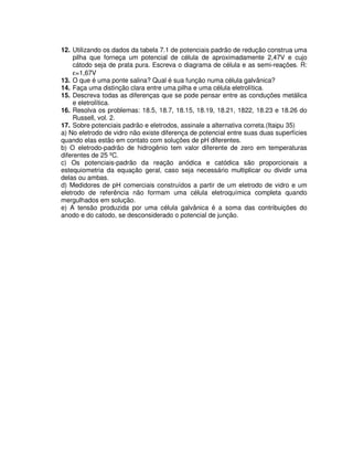 12. Utilizando os dados da tabela 7.1 de potenciais padrão de redução construa uma
pilha que forneça um potencial de célula de aproximadamente 2,47V e cujo
cátodo seja de prata pura. Escreva o diagrama de célula e as semi-reações. R:
ε=1,67V
13. O que é uma ponte salina? Qual é sua função numa célula galvânica?
14. Faça uma distinção clara entre uma pilha e uma célula eletrolítica.
15. Descreva todas as diferenças que se pode pensar entre as conduções metálica
e eletrolítica.
16. Resolva os problemas: 18.5, 18.7, 18.15, 18.19, 18.21, 1822, 18.23 e 18.26 do
Russell, vol. 2.
17. Sobre potenciais padrão e eletrodos, assinale a alternativa correta.(Itaipu 35)
a) No eletrodo de vidro não existe diferença de potencial entre suas duas superfícies
quando elas estão em contato com soluções de pH diferentes.
b) O eletrodo-padrão de hidrogênio tem valor diferente de zero em temperaturas
diferentes de 25 ºC.
c) Os potenciais-padrão da reação anódica e catódica são proporcionais a
estequiometria da equação geral, caso seja necessário multiplicar ou dividir uma
delas ou ambas.
d) Medidores de pH comerciais construídos a partir de um eletrodo de vidro e um
eletrodo de referência não formam uma célula eletroquímica completa quando
mergulhados em solução.
e) A tensão produzida por uma célula galvânica é a soma das contribuições do
anodo e do catodo, se desconsiderado o potencial de junção.
 