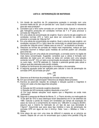 LISTA 8 - DETERIORAÇÃO DE MATERIAIS
1. Um ânodo de sacrifício de Zn proporciona proteção à corrosão com uma
corrente media de 2A em um período de 1 ano. Qual a massa de Zn necessária
para dar essa proteção?
2. Considere que o ferro sofre corrosão em um banho ácido. Calcule o volume de
gás hidrogênio produzido em condições normais de T e P para provocar a
corrosão de 100g de Fe.
3. Em uma célula de concentração de oxigênio. Qual o volume de gás oxigênio em
condições normais (0o
C e 1atm) que deve ser consumido no cátodo para
provocar a corrosão de 100g de Fe?
4. Em uma célula de concentração de oxigênio. Qual o volume de gás oxigênio em
condições normais (0o
C e 1atm) deve ser consumido no cátodo para provocar a
corrosão de 100g de cromo? (Neste caso os íons Cr3+
se localizam no ânodo).
5. Descreva as formas de corrosão de metais mais importantes, indique em que
condições ocorrem e indique quais medidas de controle podem ser utilizadas
para evita-las.
6. Demonstre que em uma célula de concentração, a corrosão ocorre na região de
mais baixa concentração. Sugestão: considere que a célula é formada com
eletrodos de metal puro em ambos os lados em contato com uma solução
contendo íons M2+
. Em um lado a concentração da solução é 0,5M (eletrodo 1) e
no outro lado, 2x10-2
M (eletrodo 2). Calcule o potencial gerado pela célula e
indique qual dos eletrodos esta sendo oxidado.
7. Explique os fenômenos de passivação e imunidade e cite exemplos.
8. A seguinte equação pode ser aplicada para calcular a taxa de penetração da
corrosão CPR, da corrosão por pite?
At
kW
CPR
ρ
=
9. Descreva as 8 técnicas de proteção da corrosão citadas em aula.
10. Em que consiste a galvanização? Descreva as etapas desse processo.
11. Escreva as possíveis reações de oxidação e redução quando o magnésio é
imerso em cada uma das seguintes soluções:
a) HCl
b) Solução de HCl contendo oxigênio dissolvido
c) Solução de HCl contendo oxigênio dissolvido e íons Fe2+
.
d) Em qual dessas soluções você espera que o Magnésio se oxide mais
facilmente?
12. Segundo a pesquisa de Maciel do Monte, D., o Titanic afundou na madrugada do
15 de abril de 1912 e seus destroços foram descobertos em 01 de setembro de
1985. Calcular a perda de massa (em toneladas) por tempo de exposição do
casco do navio se o comprimento do mesmo era ~268,25m e a largura 28,05m,
assuma que o mesmo foi fabricado de um tipo de aço cuja densidade é
7.9g/cm3
. Assumindo que para essa liga metálica e taxa de penetração da
corrosão CPR em água de mar é 4mm/yr. Nota: 1ano = 365dias e 1mês =
30dias.
13. Uma placa de aço com uma área de 400cm2 é exposta ao ar próxima ao
oceano. Depois de um ano foi encontrado que a placa tinha perdido 375g de
 