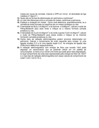 massa por causa da corrosão. Calcule a CPR em mm/yr. (A densidade da liga
metálica é 7,9g/cm3
.)
14. Quais são as formas de deterioração em polímeros e cerâmicas?
15. a) Liste três diferenças entre a corrosão de metais, cerâmicas e polímeros.
16. Explique a oxidação em metais. Como você determina, quantitativamente, se a
camada de óxido formada na superfície de um metal é protetora ou não.
17. A densidade do Bi2O3 é 8,90g/cm3
e do bismuto é 9,80g/cm3
, calcule a razão de
Pilling-Bedworth para esse óxido e indique se o mesmo formaria camada
protetora ou não.
18. A densidade do Cu2O é 6,00g/cm3
e do óxido cuproso CuO é 6,40g/cm3
, calcule
a razão de Pilling–Bedworth para esses óxidos e indique se os mesmos
formariam camadas protetoras ou não.
19. Certos tipos de radiação eletromagnética podem provocar deterioração em
polímeros. Calcule o comprimento de onda requerido para romper: a) uma
ligação simples C-C e b) uma ligação dupla C=C. As energias de ligação são
370kJ/mol e 680kJ/mol respectivamente.
20. A radiação eletromagnética com energia de fóton que exceda 15eV pode
degradar um semicondutor que se pretende utilizar em um satélite de
comunicações. a) Seria a luz visível uma fonte que pode gerar essa degradação,
b) Qual comprimento de onda está representado pela energia do fóton de 15eV?
e c) Que tipo de radiação eletromagnética tem esses valores de comprimento de
onda? (1eV=1,6x10-19 J).
 