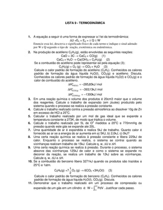 LISTA 9 - TERMODINÂMICA
1. A equação a seguir é uma forma de expressar a I lei da termodinâmica:
∆U +Ek + Ep = ± Q ± W
Enuncie essa lei, descreva o significado físico de cada termo e indique o sinal adotado
por W e Q segundo o tipo de reação, exotérmica ou endotérmica.
2. Na produção de acetileno C2H2(g), estão envolvidas as seguintes reações:
CaO + 3C → CaC2 + CO(g) (1)
CaC2 + H2O → Ca(OH)2 + C2H2(g) (2)
Se a combustão do acetileno pode representar-se pela equação (3);
C2H2(g) + O2 (g) → CO2 + H2O (3)
Calcule o calor padrão de formação do acetileno (C2H2). Conhecidos os calores
padrão de formação da água líquida H2O(l), CO2(g) e acetileno. Discuta.
Conhecidos os calores padrão de formação da água líquida H2O(l) e CO2(g) e o
calor de combustão do acetileno.
mol/kJ85,285Ho
)l(O2fH −=∆
mol/kJ13,393Ho
)g(2fCO −=∆
mol/kJ1300Ho
)g(2H2cC −=∆
3. Em uma reação química o volume dos produtos é 20cm3 maior que o volume
dos reagentes. Calcule o trabalho de expansão (em Joules) produzido pelo
sistema quando o processo se realiza a pressão constante.
4. Calcule o trabalho realizado contra a pressão atmosférica ao dissolver 10g de Zn
em excesso de HCl a 25o
C.
5. Calcular o trabalho realizado por um mol de gas ideal que se expande a
temperatura constante a 273K, de modo que triplica o volume.
6. Calcule o trabalho realizado por 5L de O2
medidos a 20o
C e 770mmHg de
pressão quando este gás se expande ate 20L.
7. Uma quantidade de ar é expandida e realiza 5kJ de trabalho. Quanto calor é
fornecido ao ar se a energia do ar aumenta em a) 5KJ, b) 2,0kJ, c) 0kJ?
8. Uma certa reação química se realiza à pressão constante e libera 225kJ de
calor. Enquanto o processo se realiza, o sistema se contrai quando as
vizinhanças realizam trabalho de 15kJ. Calcule q, w, ∆U e ∆H.
9. Uma certa reação química se realiza à pressão. Durante o processo, o sistema
absorve das vizinhanças 125kJ de calor e como o sistema se expande no
decorrer da reação, se realiza um trabalho de 12kJ sobre as vizinhanças.
Calcule q, w, ∆U e ∆H.
10. Se a combustão do benzeno libera 3271kJ quando os produtos são trazidos a
25°C e 1atm.
C6H6(g) +7
2
1
O2 (g) → 6CO2 +3H2O(l) (3)
Calcule o calor padrão de formação do benzeno (C2H2). Conhecidos os calores
padrão de formação da água líquida H2O(l), CO2(g). Discuta.
11. Demonstrar que o trabalho realizado em um processo de compressão ou
expansão de um gás em um cilindro é: =
2V
1V
PdVW . Justificar cada passo.
 
