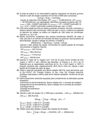 12. O óxido de etileno é um intermediário orgânico importante na industria química.
Calcule o calor de reação (expresso em kJ/mol) a 550K para o processo:
C2H4(g) + O2(g) → C2H4O(g);
usando as seguintes informações: ∆Ho
f C2H4(g) = 12.496,0cal/mol; ∆Ho
f C2H4O(g)
= -39.760,0cal/mol e as capacidades caloríficas à pressão constante são: CP
C2H4(g) = 3,68 + 0,0224T [cal/molK]; CP C2H4O(g) = 1,57 + 0,0332T [cal/molK]; CP
O2(g) = 6,37 + 0,0021T [cal/molK]; Lembre-se de que 1cal = 4,184J.
13. Uma certa reação química se realiza à pressão constante. Durante o processo, o
sistema absorve das vizinhanças 125kJ de calor e como o sistema se expande
no decorrer da reação, se realiza um trabalho de 12kJ sobre as vizinhanças.
Calcule q, w, ∆U e ∆H.
14. Muitos cozinheiros cuidadosos têm sempre bicarbonato NaHCO3 de sódio à
mão, pois ele é um extintor de incêndios de óleos ou gorduras. Seus produtos de
decomposição ajudam a apagar as chamas. A reação é:
2NaHCO3(s) → Na2CO3(s) + H2O(g) + CO2(g)
Calcule o calor padrão da reação. Conhecidos os calores padrão de formação
dos produtos e reagente. Discuta.
o
fH∆ NaHCO3(s) = -947,7kJ/mol
o
fH∆ CO2(g) = -393,13kJ/mol
o
fH∆ Na2CO3(s) = 1131kJ/mol
o
fH∆ H2O(g) = -242,0kJ/mol
15. Quando 2 moles de H2 reagem com 1mol de O2 para formar 2moles de H2O
(vapor) a 100o
C e 1atm, 484,5kJ são liberados. a) Calcule q, w, ∆U e ∆H. b)
Sabendo que as capacidades caloríficas do H2, O2 e H2O (vapor) a 100o
C e
pressão constante são, respectivamente: 28,9; 29,4 e 33,6 J/k, calcule o calor
padrão de formação do vapor de água.
16. Utilize a seguinte expressão que define trabalho dW=Fdl para demonstrar que:
a) Ek=1/2(mv2
) Ek: Energia cinética. b) Ep= mhg; Ep: Energia potencial.
Justifique cada passo e defina cada termo dessas equações. Lembre-se de que
F=ma/gc.
17. Defina claramente utilizando equações para complementar as definições quando
necessário:
a)Primeira Lei da termodinâmica. Qual a relação com o conceito de entalpia?
b)Segunda Lei da termodinâmica. Qual a relação com o conceito de entropia?
c) Energia interna
d)Estado termodinâmico
e)Equilíbrio.
18. Calcule o calor de reação ∆Hr a 700K para o processo. ( o
fH∆ SO2 = -296,8kJ/mol,
o
fH∆ SO3 = -395,7kJ/mol).
SO2(g) +
2
1
O2(g) → SO3(g); ∆H R = ?
Cp SO2 = 43,43 + 1,06x10-2
T ; [J/molK]
Cp SO3 = 57,33 + 2,68x10-2
T; [J/molK]
Cp O2 = 29,96 + 4,18x10-3
T; [J/molK].
19. Indique quais das reações a seguir são reações de formação:
C(s) +
2
1
O2(g) + 2H2(g) → CH3OH(l); o
fH∆ = - 238,6kJ/mol
 