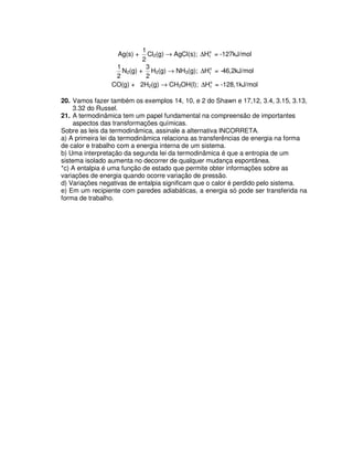 Ag(s) +
2
1
Cl2(g) → AgCl(s); o
fH∆ = -127kJ/mol
2
1
N2(g) +
2
3
H2(g) → NH3(g); o
fH∆ = -46,2kJ/mol
CO(g) + 2H2(g) → CH3OH(l); o
fH∆ = -128,1kJ/mol
20. Vamos fazer também os exemplos 14, 10, e 2 do Shawn e 17,12, 3.4, 3.15, 3.13,
3.32 do Russel.
21. A termodinâmica tem um papel fundamental na compreensão de importantes
aspectos das transformações químicas.
Sobre as leis da termodinâmica, assinale a alternativa INCORRETA.
a) A primeira lei da termodinâmica relaciona as transferências de energia na forma
de calor e trabalho com a energia interna de um sistema.
b) Uma interpretação da segunda lei da termodinâmica é que a entropia de um
sistema isolado aumenta no decorrer de qualquer mudança espontânea.
*c) A entalpia é uma função de estado que permite obter informações sobre as
variações de energia quando ocorre variação de pressão.
d) Variações negativas de entalpia significam que o calor é perdido pelo sistema.
e) Em um recipiente com paredes adiabáticas, a energia só pode ser transferida na
forma de trabalho.
 