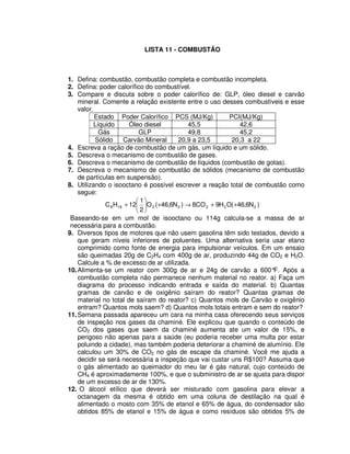 LISTA 11 - COMBUSTÃO
1. Defina: combustão, combustão completa e combustão incompleta.
2. Defina: poder calorífico do combustível.
3. Compare e discuta sobre o poder calorífico de: GLP, óleo diesel e carvão
mineral. Comente a relação existente entre o uso desses combustíveis e esse
valor.
Estado Poder Calorífico PCS (MJ/Kg) PCI(MJ/Kg)
Líquido Óleo diesel 45,5 42,6
Gás GLP 49,8 45,2
Sólido Carvão Mineral 20,9 a 23,5 20,3 a 22
4. Escreva a ração de combustão de um gás, um líquido e um sólido.
5. Descreva o mecanismo de combustão de gases.
6. Descreva o mecanismo de combustão de líquidos (combustão de gotas).
7. Descreva o mecanismo de combustão de sólidos (mecanismo de combustão
de partículas em suspensão).
8. Utilizando o isooctano é possível escrever a reação total de combustão como
segue:
)N6,46(OH9CO8)N6,46(O
2
1
12HC 22222188 ++→++
Baseando-se em um mol de isooctano ou 114g calcula-se a massa de ar
necessária para a combustão.
9. Diversos tipos de motores que não usem gasolina têm sido testados, devido a
que geram níveis inferiores de poluentes. Uma alternativa seria usar etano
comprimido como fonte de energia para impulsionar veículos. Em um ensaio
são queimadas 20g de C2H4 com 400g de ar, produzindo 44g de CO2 e H2O.
Calcule a % de excesso de ar utilizada.
10.Alimenta-se um reator com 300g de ar e 24g de carvão a 600°F. Após a
combustão completa não permanece nenhum material no reator. a) Faça um
diagrama do processo indicando entrada e saída do material. b) Quantas
gramas de carvão e de oxigênio saíram do reator? Quantas gramas de
material no total de saíram do reator? c) Quantos mols de Carvão e oxigênio
entram? Quantos mols saem? d) Quantos mols totais entram e sem do reator?
11.Semana passada apareceu um cara na minha casa oferecendo seus serviços
de inspeção nos gases da chaminé. Ele explicou que quando o conteúdo de
CO2 dos gases que saem da chaminé aumenta ate um valor de 15%, e
perigoso não apenas para a saúde (eu poderia receber uma multa por estar
poluindo a cidade), mas também poderia deteriorar a chaminé de alumínio. Ele
calculou um 30% de CO2 no gás de escape da chaminé. Você me ajuda a
decidir se será necessária a inspeção que vai custar uns R$100? Assuma que
o gás alimentado ao queimador do meu lar é gás natural, cujo conteúdo de
CH4 é aproximadamente 100%, e que o subministro de ar se ajusta para dispor
de um excesso de ar de 130%.
12. O álcool etílico que deverá ser misturado com gasolina para elevar a
octanagem da mesma é obtido em uma coluna de destilação na qual é
alimentado o mosto com 35% de etanol e 65% de água, do condensador são
obtidos 85% de etanol e 15% de água e como resíduos são obtidos 5% de
 
