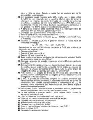 etanol e 95% de água. Calcula a massa (kg) de destilado por kg de
alimentação e kg de resíduos.
13. Um cuidadoso estudo realizado pela USP, revelou que o álcool etílico
(C2H5OH) ao ser misturado com a gasolina (C8H18) além de elevar a
octanagem da mesma, apresenta diminuição da emissão de poluentes
atmosféricos (emissão de CO 65% menor, HC 69% menor e NOx 13% menor).
Se utilizamos 100g de uma mistura de etanol e gasolina como combustível e
são gerados 710g de CO2 após a combustão completa, calcule:
a) A composição inicial de cada substancia. Qual é a porcentagem ideal de
etanol que deve ser misturado à gasolina e por que?
b) Gramas de água que resultam da combustão da mistura.
c) Razão ar/combustível para ambas as substâncias.
d) Volume de ar consumido na combustão (ρar seco = 1,2928g/L, assuma 21,1%O2
e 78,66%N2).
14.Utilizando a celulose (C6H10O5) é possível escrever a reação total de
combustão como segue:
)N?(OHCO)N?(OOHC 222225106 ++→++
Baseando-se em um mol de celulose calcule-se a O2/N2 nos produtos da
combustão nos seguintes casos:
a) Caso estequiométrico,
b) Caso de 50% de excesso de ar,
c) Caso de 100% de excesso de ar.
15.Quais os elementos que na combustão de hidrocarbonetos produzem óxidos
que atuam como poluentes atmosféricos?
16.Descreva o processo de geração e reação de enxofre (SO2) como poluente
atmosférico.
17.O nitrogênio também pode ser impureza dos combustíveis fósseis e a exemplo
do enxofre, quando experimenta combustão, forma óxidos que quando se
dissolvem na umidade atmosférica formam ácido. Esta é a única origem do
nitrogênio liberado e que contribui com a poluição atmosférica?
18.Pode ilustrar-se a geração de óxidos de nitrogênio pela combustão da
gasolina, escreva detalhadamente as reações químicas responsáveis pela
formação de óxidos de nitrogênio.
19.O CO2 é produto da combustão completa do carbono elementar dos
hidrocarbonetos. Consequentemente, o acelerado incremento da queima de
combustíveis tem alterado consideravelmente a concentração de CO2 na
atmosfera, sendo responsável pela intensificação do Efeito Estufa. Explique
detalhadamente esse fenômeno.
20.Você acredita que na última década tem aumentado a emissão de poluentes
como conseqüência da combustão de combustíveis fósseis?
21.Em que consiste a poluição térmica? Você conhece outras formas de
poluição? Escreva sobre elas.
22.Como se classificam os combustíveis? Faça uma tabela.
23.Quais são os chamados combustíveis alternativos e por que?
24.Escreva a composição química do gás natural.
25.No Brasil, quais os usos do gás natural?
26.Escreva a composição química do GLP.
27.Quais as características e requisitos de desempenho do GLP?
28.Como é obtido o GLP?
29.Escreva sobre a origem do petróleo.
 