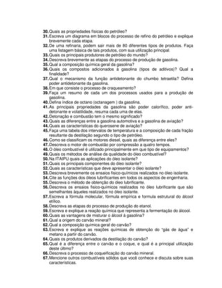 30.Quais as propriedades físicas do petróleo?
31.Escreva um diagrama em blocos do processo de refino do petróleo e explique
brevemente cada etapa.
32.De uma refinaria, podem sair mais de 80 diferentes tipos de produtos. Faça
uma listagem básica de tais produtos, com sua utilização principal.
33.Quais os principais produtores de petróleo do mundo?
34.Descreva brevemente as etapas do processo de produção de gasolina.
35.Qual a composição química geral da gasolina?
36.Quais os compostos adicionados à gasolina (tipos de aditivos)? Qual a
finalidade?
37.Qual o mecanismo da função antidetonante do chumbo tetraetila? Defina
poder antidetonante da gasolina.
38.Em que consiste o processo de craqueamento?
39.Faça um resumo de cada um dos processos usados para a produção de
gasolina.
40.Defina índice de octano (octanagem ) da gasolina.
41.As principais propriedades da gasolina são poder calorífico, poder anti-
detonante e volatilidade, resuma cada uma de elas.
42.Detonação e combustão tem o mesmo significado?
43.Quais as diferenças entre a gasolina automotiva e a gasolina de aviação?
44.Quais as características do querosene de aviação?
45.Faça uma tabela dos intervalos de temperatura e a composição de cada fração
resultante da destilação segundo o tipo de petróleo.
46.Como se classificam os motores diesel, quais as diferença entre eles?
47.Descreva o motor de combustão por compressão a quatro tempos.
48.O óleo combustível é utilizado principalmente em que tipo de equipamentos?
49.Quais os métodos de análise da qualidade do óleo combustível?
50.Na ITAIPU quais as aplicações do óleo isolante?
51.Quais os principais componentes do óleo isolante?
52.Quais as características que deve apresentar o óleo isolante?
53.Descreva brevemente os ensaios fisico-químicos realizados no óleo isolante.
54.Cite as funções dos óleos lubrificantes em todos os aspectos de engenharia.
55.Descreva o método de obtenção do óleo lubrificante.
56.Descreva os ensaios fisico-químicos realizados no óleo lubrificante que são
semelhantes àqueles realizados no óleo isolante.
57.Escreva a fórmula molecular, fórmula empírica e formula estrutural do álcool
etílico.
58.Descreva as etapas do processo de produção do etanol.
59.Escreva e explique a reação química que representa a fermentação do álcool.
60.Quais as vantagens de misturar o álcool à gasolina?
61.Qual a origem do carvão mineral?
62.Qual a composição química geral do carvão?
63.Escreva e explique as reações químicas de obtenção do “gás de água” e
metano a partir do carvão.
64.Quais os produtos derivados da destilação do carvão?
65.Qual é a diferença entre o carvão e o coque, e qual é a principal utilização
deste último?
66.Descreva o processo de coqueificação do carvão mineral.
67.Mencione outros combustíveis sólidos que você conhece e discuta sobre suas
características.
 