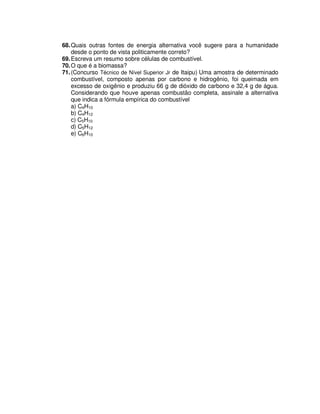 68.Quais outras fontes de energia alternativa você sugere para a humanidade
desde o ponto de vista politicamente correto?
69.Escreva um resumo sobre células de combustível.
70.O que é a biomassa?
71.(Concurso Técnico de Nível Superior Jr de Itaipu) Uma amostra de determinado
combustível, composto apenas por carbono e hidrogênio, foi queimada em
excesso de oxigênio e produziu 66 g de dióxido de carbono e 32,4 g de água.
Considerando que houve apenas combustão completa, assinale a alternativa
que indica a fórmula empírica do combustível
a) C4H10
b) C4H12
c) C5H10
d) C5H12
e) C6H10
 
