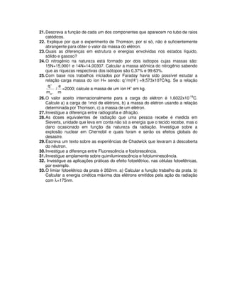 21.Descreva a função de cada um dos componentes que aparecem no tubo de raios
catódicos.
22. Explique por que o experimento de Thomson, por si só, não é suficientemente
abrangente para obter o valor da massa do elétron.
23.Quais as diferenças em estrutura e energias envolvidas nos estados líquido,
sólido e gasoso?
24.O nitrogênio na natureza está formado por dois isótopos cujas massas são:
15N=15,0001 e 14N=14,00307. Calcular a massa atômica do nitrogênio sabendo
que as riquezas respectivas dos isótopos são 0,37% e 99.63%.
25.Com base nos trabalhos iniciados por Faraday havia sido possível estudar a
relação carga massa do íon H+ sendo: q+
/m(H+
) =9,573x107C/kg. Se a relação
+
+
H
m
q
/
m
e
=2000; calcule a massa de um íon H+
em kg.
26.O valor aceito internacionalmente para a carga do elétron é 1,6022x10-19
C.
Calcule a) a carga de 1mol de elétrons, b) a massa do elétron usando a relação
determinada por Thomson, c) a massa de um elétron.
27.Investigue a diferença entre radiografia e difração.
28.As doses equivalentes de radiação que uma pessoa recebe é medida em
Sieverts, unidade que leva em conta não só a energia que o tecido recebe, mas o
dano ocasionado em função da natureza da radiação. Investigue sobre a
explosão nuclear em Chernobil e quais foram e serão os efeitos globais do
desastre.
29.Escreva um texto sobre as experiências de Chadwick que levaram à descoberta
do nêutron.
30.Investigue a diferença entre Fluorescência e fosforescência.
31.Investigue amplamente sobre quimiluminescência e fotoluminescência.
32. Investigue as aplicações práticas do efeito fotoelétrico, nas células fotoelétricas,
por exemplo.
33.O limiar fotoelétrico da prata é 262nm. a) Calcular a função trabalho da prata. b)
Calcular a energia cinética máxima dos elétrons emitidos pela ação da radiação
com λ=175nm.
 