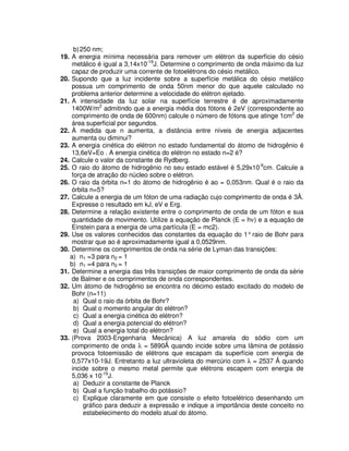 b)250 nm;
19. A energia mínima necessária para remover um elétron da superfície do césio
metálico é igual a 3,14x10-19
J. Determine o comprimento de onda máximo da luz
capaz de produzir uma corrente de fotoelétrons do césio metálico.
20. Supondo que a luz incidente sobre a superfície metálica do césio metálico
possua um comprimento de onda 50nm menor do que aquele calculado no
problema anterior determine a velocidade do elétron ejetado.
21. A intensidade da luz solar na superfície terrestre é de aproximadamente
1400W/m2
admitindo que a energia média dos fótons é 2eV (correspondente ao
comprimento de onda de 600nm) calcule o número de fótons que atinge 1cm2
de
área superficial por segundos.
22. À medida que n aumenta, a distância entre níveis de energia adjacentes
aumenta ou diminui?
23. A energia cinética do elétron no estado fundamental do átomo de hidrogênio é
13,6eV=Eo . A energia cinética do elétron no estado n=2 é?
24. Calcule o valor da constante de Rydberg.
25. O raio do átomo de hidrogênio no seu estado estável é 5,29x10-9
cm. Calcule a
força de atração do núcleo sobre o elétron.
26. O raio da órbita n=1 do átomo de hidrogênio é ao = 0,053nm. Qual é o raio da
órbita n=5?
27. Calcule a energia de um fóton de uma radiação cujo comprimento de onda é 3Å.
Expresse o resultado em kJ, eV e Erg.
28. Determine a relação existente entre o comprimento de onda de um fóton e sua
quantidade de movimento. Utilize a equação de Planck (E = hν) e a equação de
Einstein para a energia de uma partícula (E = mc2).
29. Use os valores conhecidos das constantes da equação do 1°raio de Bohr para
mostrar que ao é aproximadamente igual a 0,0529nm.
30. Determine os comprimentos de onda na série de Lyman das transições:
a) n1 =3 para n2 = 1
b) n1 =4 para n2 = 1
31. Determine a energia das três transições de maior comprimento de onda da série
de Balmer e os comprimentos de onda correspondentes.
32. Um átomo de hidrogênio se encontra no décimo estado excitado do modelo de
Bohr (n=11)
a) Qual o raio da órbita de Bohr?
b) Qual o momento angular do elétron?
c) Qual a energia cinética do elétron?
d) Qual a energia potencial do elétron?
e) Qual a energia total do elétron?
33. (Prova 2003-Engenharia Mecânica) A luz amarela do sódio com um
comprimento de onda λ = 5890 quando incide sobre uma lâmina de potássio
provoca fotoemissão de elétrons que escapam da superfície com energia de
0,577x10-19J. Entretanto a luz ultravioleta do mercúrio com λ = 2537 quando
incide sobre o mesmo metal permite que elétrons escapem com energia de
5,036 x 10-19
J.
a) Deduzir a constante de Planck
b) Qual a função trabalho do potássio?
c) Explique claramente em que consiste o efeito fotoelétrico desenhando um
gráfico para deduzir a expressão e indique a importância deste conceito no
estabelecimento do modelo atual do átomo.
 