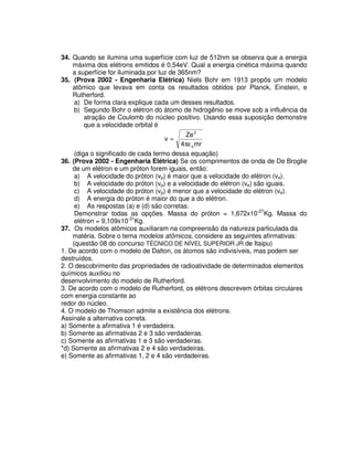 34. Quando se ilumina uma superfície com luz de 512nm se observa que a energia
máxima dos elétrons emitidos é 0,54eV. Qual a energia cinética máxima quando
a superfície for iluminada por luz de 365nm?
35. (Prova 2002 - Engenharia Elétrica) Niels Bohr em 1913 propôs um modelo
atômico que levava em conta os resultados obtidos por Planck, Einstein, e
Rutherford.
a) De forma clara explique cada um desses resultados.
b) Segundo Bohr o elétron do átomo de hidrogênio se move sob a influência da
atração de Coulomb do núcleo positivo. Usando essa suposição demonstre
que a velocidade orbital é
mr4
Ze
v
o
2
πε
=
(diga o significado de cada termo dessa equação)
36. (Prova 2002 - Engenharia Elétrica) Se os comprimentos de onda de De Broglie
de um elétron e um próton forem iguais, então:
a) A velocidade do próton (vp) é maior que a velocidade do elétron (ve).
b) A velocidade do próton (vp) e a velocidade do elétron (ve) são iguais.
c) A velocidade do próton (vp) é menor que a velocidade do elétron (ve).
d) A energia do próton é maior do que a do elétron.
e) As respostas (a) e (d) são corretas.
Demonstrar todas as opções. Massa do próton = 1,672x10-27
Kg. Massa do
elétron = 9,109x10-31
Kg.
37. Os modelos atômicos auxiliaram na compreensão da natureza particulada da
matéria. Sobre o tema modelos atômicos, considere as seguintes afirmativas:
(questão 08 do concurso TÉCNICO DE NÍVEL SUPERIOR JR de Itaipu)
1. De acordo com o modelo de Dalton, os átomos são indivisíveis, mas podem ser
destruídos.
2. O descobrimento das propriedades de radioatividade de determinados elementos
químicos auxiliou no
desenvolvimento do modelo de Rutherford.
3. De acordo com o modelo de Rutherford, os elétrons descrevem órbitas circulares
com energia constante ao
redor do núcleo.
4. O modelo de Thomson admite a existência dos elétrons.
Assinale a alternativa correta.
a) Somente a afirmativa 1 é verdadeira.
b) Somente as afirmativas 2 e 3 são verdadeiras.
c) Somente as afirmativas 1 e 3 são verdadeiras.
*d) Somente as afirmativas 2 e 4 são verdadeiras.
e) Somente as afirmativas 1, 2 e 4 são verdadeiras.
 