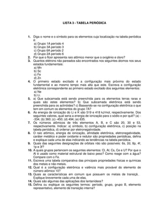 LISTA 3 - TABELA PERIÓDICA
1. Diga o nome e o símbolo para os elementos cuja localização na tabela periódica
é:
a) Grupo 1A período 4
b) Grupo 3A período 3
c) Grupo 6A período 2
d) Grupo 2A período 6
2. Por que o flúor apresenta raio atômico menor que o oxigênio e cloro?
3. Quantos elétrons não pareados são encontrados nos seguintes átomos nos seus
estados fundamentais:
a) Mn
b) Sc
c) Fe
d) Zn
4. O primeiro estado excitado é a configuração mais próxima do estado
fundamental e ao mesmo tempo mais alta que este. Escreva a configuração
eletrônica correspondente ao primeiro estado excitado dos seguintes elementos:
a) Ne
b) Li.
5. a) Que subcamada está sendo preenchida para os elementos terras raras e
quais são estes elementos? b) Que subcamada eletrônica está sendo
preenchida para os actinóides? c) Baseando-se na configuração eletrônica o que
tem em comum os elementos do grupo 7A?
6. As energia de ionização do Li e K são 519 e 418 kJ/mol, respectivamente. Dos
seguintes valores, qual seria a energia de ionização para o sódio e por quê? (a) -
-334; (b) 360; (c) -450; (d) 494; (e) 635.
7. Os números atômicos de três elementos A, B, e C são 20, 30 e 53,
respectivamente. Indicar: a) símbolo, b) configuração eletrônica, c) posição na
tabela periódica, d) ordenar por eletronegatividade.
8. O raio atômico, energia de ionização, afinidade eletrônica, eletronegatividade,
caráter metálico e poder oxidante e redutor são propriedades periódicas, defina
e explique cada uma de elas indicando as tendências na tabela periódica.
9. Quais das seguintes designações de orbitais não são possíveis: 6s, 2d, 8p, 4f,
1p e 3f?
10. A quais grupos pertencem os seguintes elementos: Cl, Al, Cs, Ce e U? Por que o
Al é usado como material estrutural de baixo peso? Como reage com a água?
Compare com o Fe.
11. Escreva uma tabela comparativa das principais propriedades físicas e químicas
dos metais e não metais.
12. Qual é a configuração eletrônica e valência mais provável do elemento de
número atômico 10?
13. Quais as características em comum que possuem os metais de transição?
Explique brevemente cada uma de elas.
14. Quais são algumas das aplicações dos lantanídeos?
15. Defina ou explique os seguintes termos: período, grupo, grupo B, elemento
representativo, elemento de transição interna?
 
