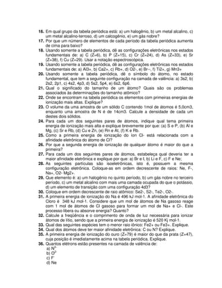 16. Em qual grupo da tabela periódica está: a) um halogênio, b) um metal alcalino, c)
um metal alcalino-terroso, d) um calcogênio, e) um gás nobre?
17. Por que um número de elementos de cada período da tabela periódica aumenta
de cima para baixo?
18. Usando somente a tabela periódica, dê as configurações eletrônicas nos estados
fundamentais de: a) C (Z=6), b) P (Z=15), c) Cr (Z=24), d) As (Z=33), e) Sr
(Z=38), f) Cu (Z=29). Usar a notação espectroscópica.
19. Usando somente a tabela periódica, dê as configurações eletrônicas nos estados
fundamentais de: a) Al3+, b) Ca2+, c) Rb+, d) O2-, e) Br--, f) Ti2+, g) Mn3+
20. Usando somente a tabela periódica, dê o símbolo do átomo, no estado
fundamental, que tem a seguinte configuração na camada de valência: a) 3s2, b)
2s2, 2p1, c) 4s2, 4p3, d) 5s2, 5p4, e) 6s2, 6p6.
21. Qual o significado do tamanho de um átomo? Quais são os problemas
associados às determinações do tamanho atômico?
22. Onde se encontram na tabela periódica os elementos com primeiras energias de
ionização mais altas. Explique?
23. O volume da uma amostra de um sólido C contendo 1mol de átomos é 5,0cm3,
enquanto uma amostra de N é de 14cm3. Calcule a densidade de cada um
destes dois sólidos.
24. Para cada um dos seguintes pares de átomos, indique qual tema primeira
energia de ionização mais alta e explique brevemente por que: (a) S e P, (b) Al e
Mg, (c) Sr e Rb, (d) Cu e Zn, (e) Rn e At, (f) K e Rb.
25. Como a primeira energia de ionização do íon Cl- está relacionada com a
afinidade eletrônica do átomo de Cl?
26. Por que a segunda energia de ionização de qualquer átomo é maior do que a
primeira?
27. Para cada um dos seguintes pares de átomos, estabeleça qual deveria ter a
maior afinidade eletrônica e explique por que: a) Br e I, b) Li e F, c) F e Ne;
28. As seguintes partículas são isoeletrônicas, isto é, possuem a mesma
configuração eletrônica. Coloque-as em ordem decrescente de raios: Ne, F-,
Na+, O2- Mg2+.
29. Que elemento é: a) um halogênio no quinto período, b) um gás nobre no terceiro
período, c) um metal alcalino com mais uma camada ocupada do que o potássio,
d) um elemento de transição com uma configuração 4d3?
30. Coloque em ordem decrescente de raio atômico: Se2-, S2-, Te2-, O2-.
31. A primeira energia de ionização do Na é 496 kJ mol-1. A afinidade eletrônica do
Cloro é 348 kJ mol-1. Considere que um mol de átomos de Na gasoso reage
com 1 mol de átomos de Cl gasoso para formar um mol de Na+ e Cl-. Este
processo libera ou absorve energia? Quanto?
32. Calcule a freqüência e o comprimento de onda de luz necessária para ionizar
átomos de lítio, sendo que a primeira energia de ionização é 520 Kj mol-1.
33. Qual das seguintes espécies tem o menor raio iônico: Fe2+ ou Fe3+. Explique.
34. Qual dos átomos deve ter maior afinidade eletrônica: C ou N? Explique.
35. A primeira energia de ionização do ouro (Z=79) é maior do que da prata (Z=47),
cuja posição é imediatamente acima na tabela periódica. Explique.
36. Quantos elétrons estão presentes na camada de valência de:
a) N3-
b) O2-
c) F-
d) Ne
 