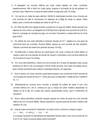 11. A passagem de corrente elétrica por duas cubas ligadas em série, contendo,
respectivamente, KBr e NaCl em fusão ígnea, propicia a formação de 5g de potássio na
primeira cuba. Determine a massa de sódio obtida na segunda cuba. R=2,94g
12. Um sal de um metal de peso atômico 196,99 foi eletrolisado durante cinco minutos por
uma corrente de 3,86 A, fornecendo um depósito de 0,788g do metal no cátodo. Pelos
dados, qual o número de oxidação do metal no sal? R=+3
13. Um rádio de pilha ficou ligado durante a partida de um jogo de futebol. Nesse período sua
cápsula de zinco sofreu um desgaste de 0,3275g tendo originado uma corrente de 0,3216 A.
Qual foi a duração da narração do jogo, em minutos? Considere a massa atômica do zinco
igual a 65,5.
14. No cátodo de uma cuba eletrolítica contendo solução de Cr+3
, adaptou-se uma peça de
automóvel para ser cromada. Durante 9650s, passou-se uma corrente de três ampères.
Calcule o aumento da massa (em gramas) da peça. R=5,2g
15. Considerando a massa atômica do níquel igual a 59, qual a massa de níquel obtida no
cátodo a partir de uma solução de cloreto de níquel II, submetida a uma corrente elétrica de
20 A durante 2 horas? R=44,02g
16. Em uma cuba eletrolítica, utilizou-se uma corrente de 3 A para se depositar toda a prata
existente em 400 mL de uma solução 0,1M de nitrato de prata. Com base nos dados acima,
qual o tempo necessário para realizar a operação descrita, em segundos.
17. Qual o tempo, em horas, durante o qual deverá passar uma corrente de 9,65 A através de
uma solução de cloreto de ferro II – FeCl2 para que se depositem 10,08g de ferro metálico?
R= 1 h
18. Eletrolisando-se, durante cinco minutos, a solução de sulfato de cobre II com uma
corrente elétrica de 1,93 A, verificou-se que a massa de cobre metálico depositada no
cátodo foi de 0,18g. Em função dos valores apresentados acima, qual o rendimento do
processo?
19. Numa célula eletrolítica contendo solução aquosa de nitrato de prata flui uma corrente
elétrica de 5,0 A durante 9650s. Nessa experiência, quantos gramas de prata metálica são
obtidos? R= 27g
20. 0,5g de cobre comercial foi “dissolvido” em ácido nítrico, conforme a reação a seguir:
e a solução resultante foi eletrolisada até deposição total do cobre, com uma corrente de 4,0
A em 5 min. Qual é a pureza desse cobre comercial?
 