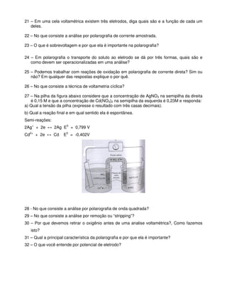 21 – Em uma cela voltamétrica existem três eletrodos, diga quais são e a função de cada um
deles.
22 – No que consiste a análise por polarografia de corrente amostrada.
23 – O que é sobrevoltagem e por que ela é importante na polarografia?
24 – Em polarografia o transporte do soluto ao eletrodo se dá por três formas, quais são e
como devem ser operacionalizadas em uma análise?
25 – Podemos trabalhar com reações de oxidação em polarografia de corrente direta? Sim ou
não? Em qualquer das respostas explique o por quê.
26 – No que consiste a técnica de voltametria cíclica?
27 – Na pilha da figura abaixo considere que a concentração de AgNO3 na semipilha da direita
é 0,15 M e que a concentração de Cd(NO3)2 na semipilha da esquerda é 0,23M e responda:
a) Qual a tensão da pilha (expresse o resultado com três casas decimais).
b) Qual a reação final e em qual sentido ela é espontânea.
Semi-reações:
2Ag+
+ 2e ↔ 2Ag E0
= 0,799 V
Cd2+
+ 2e ↔ Cd E0
= -0,402V
28 - No que consiste a análise por polarografia de onda quadrada?
29 – No que consiste a análise por remoção ou “stripping”?
30 – Por que devemos retirar o oxigênio antes de uma analise voltamétrica?, Como fazemos
isto?
31 – Qual a principal característica da polarografia e por que ela é importante?
32 – O que você entende por potencial de eletrodo?
 