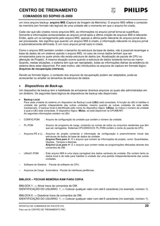 CENTRO DE TREINAMENTO!!
COMANDOS DO SOPHO iS-3000
APOSTILA DE COMANDOS DO PACOTE 810. 20
Para uso do CENTRO DE TREINAMENTO PBC.
um novo arquivo backup: arquivo MIS (Captura da Imagem da Memória). O arquivo MIS reflete o conteúdo
da memória (em formato não legível) de uma unidade até o momento em que o arquivo foi criado.
Cada vez que são criados novos arquivos MIS, as informações no arquivo jornal torna-se supérfluas.
Somente a informações acrescentadas ao arquivo jornal após a última criação de arquivos MIS é relevante.
Então, após um re-carregamento pelo arquivo MIS, apenas a última parte relevante do arquivo jornal deve
ser processada. Isto significa que quando um arquivo MIS é criado, a informação relevante no arquivo jornal
é automaticamente eliminada. E um novo arquivo jornal vazio é criado.
Como o arquivo MIS também contém o tamanho da estrutura da base de dados, não é possível recarregar a
base de dados de um sistema usando o arquivo MIS, no caso de novos dados tenham que ser
armazenados para os quais ainda não exista estrutura de dados (ex: Atualização de pacote de CPU ou
alteração de Projeto). A mesma situação ocorre quando a estrutura de dados existente tornou-se menor.
Quando, nestas situações, o sistema tem que ser reprojetado, todas as informações diárias da existência do
sistema deve estar disponível. Por este motivo, são introduzidos os arquivos de captura em formato lógico:
Arquivos de recuperação (retrieve).
Devido ao formato lógico, o conteúdo dos arquivos de recuperação podem ser adaptados, pode-se
acrescentar ou ampliar os tamanhos da estrutura de dados.
• Dispositivos de Back-up.
Um dispositivo de backup tem a habilidade de armazenar diversos arquivos os quais são administrados em
um diretório. Os seguintes tipos lógicos de dispositivos de backup são disponíveis:
• Backup Local
Para cada unidade do sistema um dispositivo de Backup Local (LBU) está conectado. A função da LBU é habilitar à
unidade dar partida independente das outras unidades; mesmo quando as outras unidades da rede estão
inacessíveis. O backup local é identificado pelo nome do dispositivo lógico: LBUxx; xx indica o número da unidade
à qual a LBU está conectada. O dispositivo lógico: IBUxx, só está disponível na CPUME/MT.
As seguintes informações existem na LBU:
− CONFIG.POM : Arquivo de configuração da unidade que contém o número da unidade.
− PL.POM : Arquivo de programa de carga, contendo os nomes de todos os conjuntos residentes que têm
que ser carregados. Sistemas CPU3000/CCS: PL.POM contém o nome do pacote da CPU.
− Arquivos PE e LL : Arquivos de projeto contendo a informação de configuração e preenchimento inicial das
estruturas de dados da base de dados da unidade.
Arquivo Pexx.pom.!: É o arquivo que contem as informações de projeto, como: Quantidades,
Opções, Tempos e Alarmes.
Arquivo LLxx.pom.!: É o arquivo que contem todas as programações efetuadas através dos
comandos de OM.
− LMxx01.POM : Este arquivo MIS é uma cópia carregável dos dados variáveis da unidade. Ele contem tanto os
dados local e de rede para habilitar à unidade dar uma partida independentemente das outras
unidades.
− Software do Sistema : Pacote de software da CPU.
− Arquivos de Carga Automática : Pacote de interfaces periféricas.
BMLOCK – FECHAR MEMÓRIA RAM PARA COPIA
BMLOCK:1; ⇒ Ativar trava de comandos de OM.
IDENTIFICAÇÃO DO USUÁRIO: 1; ⇒ Colocar qualquer valor com até 6 caracteres (no exemplo, número 1).
BMLOCK:0; ⇒ Desativar trava de comandos de OM.
IDENTIFICAÇÃO DO USUÁRIO: 1; ⇒ Colocar qualquer valor com até 6 caracteres (no exemplo, número 1).
 