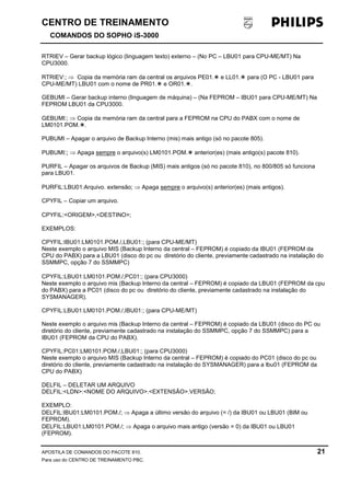 CENTRO DE TREINAMENTO!!
COMANDOS DO SOPHO iS-3000
APOSTILA DE COMANDOS DO PACOTE 810. 21
Para uso do CENTRO DE TREINAMENTO PBC.
RTRIEV – Gerar backup lógico (linguagem texto) externo – (No PC – LBU01 para CPU-ME/MT) Na
CPU3000.
RTRIEV:; ⇒ Copia da memória ram da central os arquivos PE01.! e LL01.! para (O PC - LBU01 para
CPU-ME/MT) LBU01 com o nome de PR01.! e OR01.!.
GEBUMI – Gerar backup interno (linguagem de máquina) – (Na FEPROM – IBU01 para CPU-ME/MT) Na
FEPROM LBU01 da CPU3000.
GEBUMI:; ⇒ Copia da memória ram da central para a FEPROM na CPU do PABX com o nome de
LM0101.POM.!.
PUBUMI – Apagar o arquivo de Backup Interno (mis) mais antigo (só no pacote 805).
PUBUMI:; ⇒ Apaga sempre o arquivo(s) LM0101.POM.! anterior(es) (mais antigo(s) pacote 810).
PURFIL – Apagar os arquivos de Backup (MIS) mais antigos (só no pacote 810), no 800/805 só funciona
para LBU01.
PURFIL:LBU01:Arquivo. extensão; ⇒ Apaga sempre o arquivo(s) anterior(es) (mais antigos).
CPYFIL – Copiar um arquivo.
CPYFIL:<ORIGEM>,<DESTINO>;
EXEMPLOS:
CPYFIL:IBU01:LM0101.POM./,LBU01:; (para CPU-ME/MT)
Neste exemplo o arquivo MIS (Backup Interno da central – FEPROM) é copiado da IBU01 (FEPROM da
CPU do PABX) para a LBU01 (disco do pc ou diretório do cliente, previamente cadastrado na instalação do
SSMMPC, opção 7 do SSMMPC)
CPYFIL:LBU01:LM0101.POM./,PC01:; (para CPU3000)
Neste exemplo o arquivo mis (Backup Interno da central – FEPROM) é copiado da LBU01 (FEPROM da cpu
do PABX) para a PC01 (disco do pc ou diretório do cliente, previamente cadastrado na instalação do
SYSMANAGER).
CPYFIL:LBU01:LM0101.POM./,IBU01:; (para CPU-ME/MT)
Neste exemplo o arquivo mis (Backup Interno da central – FEPROM) é copiado da LBU01 (disco do PC ou
diretório do cliente, previamente cadastrado na instalação do SSMMPC, opção 7 do SSMMPC) para a
IBU01 (FEPROM da CPU do PABX).
CPYFIL:PC01:LM0101.POM./,LBU01:; (para CPU3000)
Neste exemplo o arquivo MIS (Backup Interno da central – FEPROM) é copiado do PC01 (disco do pc ou
diretório do cliente, previamente cadastrado na instalação do SYSMANAGER) para a lbu01 (FEPROM da
CPU do PABX)
DELFIL – DELETAR UM ARQUIVO
DELFIL:<LDN>:<NOME DO ARQUIVO>.<EXTENSÃO>.VERSÃO;
EXEMPLO:
DELFIL:IBU01:LM0101.POM./; ⇒ Apaga a último versão do arquivo (= /) da IBU01 ou LBU01 (BIM ou
FEPROM).
DELFIL:LBU01:LM0101.POM./; ⇒ Apaga o arquivo mais antigo (versão = 0) da IBU01 ou LBU01
(FEPROM).
 