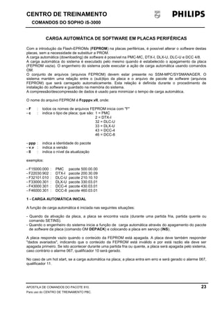CENTRO DE TREINAMENTO!!
COMANDOS DO SOPHO iS-3000
APOSTILA DE COMANDOS DO PACOTE 810. 23
Para uso do CENTRO DE TREINAMENTO PBC.
CARGA AUTOMÁTICA DE SOFTWARE EM PLACAS PERIFÉRICAS
Com a introdução da Flash-EPROMs (FEPROM) na placas periféricas, é possível alterar o software destas
placas, sem a necessidade de substituir a PROM.
A carga automática (downloading) de software é possível na PMC-MC, DTX-I, DLX-U, DLC-U e DCC 4/8.
A carga automática do sistema é executado pelo mesmo quando é estabelecido o apagamento da placa
(FEPROM vazia). O engenheiro do sistema pode executar a ação de carga automática usando comandos
OM.
O conjunto de arquivos (arquivos FEPROM) devem estar presente no SSM-MPC/SYSMANAGER. O
sistema mantém uma relação entre o (sub)tipo da placa e o arquivo de pacote de software (arquivos
FEPROM) que será carregado automaticamente. Esta relação é definida durante o procedimento de
instalação do software e guardado na memória do sistema.
A compressão/descompressão de dados é usado para minimizar o tempo de carga automática.
O nome do arquivo FEPROM é Fcpppv.vll, onde:
- F : todos os nomes de arquivos FEPROM inicia com "F"
- c : indica o tipo de placa; que são: 1 = PMC
2 = DTX-I
32 = DLC-U
33 = DLX-U
43 = DCC-4
46 = DCC-8
- ppp : indica a identidade do pacote
- v.v : indica a versão
- ll : indica o nível da atualização
exemplos:
- F15000.000 : PMC pacote 500.00.00
- F22030.902 : DTX-I pacote 200.30.09
- F32101.010 : DLC-U pacote 210.10.10
- F33000.301 : DLX-U pacote 330.03.01
- F43000.301 : DCC-4 pacote 430.03.01
- F46000.301 : DCC-8 pacote 460.03.01
1 - CARGA AUTOMÁTICA INICIAL
A função de carga automática é iniciada nas seguintes situações:
- Quando da ativação da placa, a placa se encontra vazia (durante uma partida fria, partida quente ou
comando SETINS).
- Quando o engenheiro do sistema inicia a função de carga automática através do apagamento do pacote
de software da placa (comando OM DEPACK) e colocando a placa em serviço (INS).
A placa responde vazio quando o conteúdo da FEPROM está apagada. A placa deve também responder
"dados avariados", indicando que o conteúdo da FEPROM está inválido e por está razão ela deve ser
apagada primeiro. Se isto acontecer durante uma partida fria ou quente, a placa será apagada pelo sistema,
caso contrário o alarme 067, qualificador 10 será gerado.
No caso de um hot start, se a carga automática na placa; a placa entra em erro e será gerado o alarme 067,
qualificador 11.
 