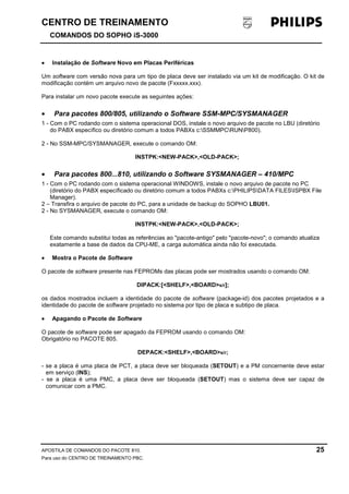 CENTRO DE TREINAMENTO!!
COMANDOS DO SOPHO iS-3000
APOSTILA DE COMANDOS DO PACOTE 810. 25
Para uso do CENTRO DE TREINAMENTO PBC.
•••• Instalação de Software Novo em Placas Periféricas
Um software com versão nova para um tipo de placa deve ser instalado via um kit de modificação. O kit de
modificação contém um arquivo novo de pacote (Fxxxxx.xxx).
Para instalar um novo pacote execute as seguintes ações:
• Para pacotes 800/805, utilizando o Software SSM-MPC/SYSMANAGER
1 - Com o PC rodando com o sistema operacional DOS, instale o novo arquivo de pacote no LBU (diretório
do PABX específico ou diretório comum a todos PABXs c:SSMMPCRUNP800).
2 - No SSM-MPC/SYSMANAGER, execute o comando OM:
INSTPK:<NEW-PACK>,<OLD-PACK>;
• Para pacotes 800...810, utilizando o Software SYSMANAGER – 410/MPC
1 - Com o PC rodando com o sistema operacional WINDOWS, instale o novo arquivo de pacote no PC
(diretório do PABX específicado ou diretório comum a todos PABXs c:PHILIPSDATA FILESISPBX File
Manager).
2 – Transfira o arquivo de pacote do PC, para a unidade de backup do SOPHO LBU01.
2 - No SYSMANAGER, execute o comando OM:
INSTPK:<NEW-PACK>,<OLD-PACK>;
Este comando substitui todas as referências ao "pacote-antigo" pelo "pacote-novo"; o comando atualiza
exatamente a base de dados da CPU-ME, a carga automática ainda não foi executada.
•••• Mostra o Pacote de Software
O pacote de software presente nas FEPROMs das placas pode ser mostrados usando o comando OM:
DIPACK:[<SHELF>,<BOARD>s/r];
os dados mostrados incluem a identidade do pacote de software (package-id) dos pacotes projetados e a
identidade do pacote de software projetado no sistema por tipo de placa e subtipo de placa.
•••• Apagando o Pacote de Software
O pacote de software pode ser apagado da FEPROM usando o comando OM:
Obrigatório no PACOTE 805.
DEPACK:<SHELF>,<BOARD>s/r;
- se a placa é uma placa de PCT, a placa deve ser bloqueada (SETOUT) e a PM concernente deve estar
em serviço (INS);
- se a placa é uma PMC, a placa deve ser bloqueada (SETOUT) mas o sistema deve ser capaz de
comunicar com a PMC.
 