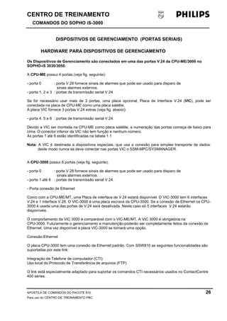 CENTRO DE TREINAMENTO!!
COMANDOS DO SOPHO iS-3000
APOSTILA DE COMANDOS DO PACOTE 810. 26
Para uso do CENTRO DE TREINAMENTO PBC.
DISPOSITIVOS DE GERENCIAMENTO (PORTAS SERIAIS)
HARDWARE PARA DISPOSITIVOS DE GERENCIAMENTO
Os Dispositivos de Gerenciamento são conectados em uma das portas V.24 da CPU-ME/3000 no
SOPHO-iS 3030/3050.
A CPU-ME possui 4 portas (veja fig. seguinte):
- porta 0 : porta V.28 fornece sinais de alarmes que pode ser usado para disparo de
sinais alarmes externos.
- porta 1, 2 e 3 : portas de transmissão serial V.24.
Se for necessário usar mais de 3 portas, uma placa opcional, Placa de Interface V.24 (VIC), pode ser
conectada na placa de CPU-ME como uma placa satélite.
A placa VIC fornece 3 portas V.24 extras (veja fig. abaixo):
- porta 4, 5 e 6 : portas de transmissão serial V.24.
Devido a VIC ser montada na CPU-ME como placa satélite, a numeração das portas começa de baixo para
cima. O conector inferior da VIC não tem função e nenhum número.
As portas 1 até 6 estão identificadas na tabela 1.1
Nota: A VIC é destinada a dispositivos especiais, que usa a conexão para simples transporte de dados:
deste modo nunca se deve conectar nas portas VIC o SSM-MPC/SYSMANAGER.
A CPU-3000 possui 8 portas (veja fig. seguinte):
- porta 0 : porta V.28 fornece sinais de alarmes que pode ser usado para disparo de
sinais alarmes externos.
- porta 1 até 6 : portas de transmissão serial V.24.
- Porta conexão de Ethernet
Como com a CPU-ME/MT, uma Placa de interface de V.24 estará disponível. O VIC-3000 tem 6 interfaces
V.24 e 1 interface V.28. O VIC-3000 é uma placa escrava da CPU-3000. Se a conexão de Ethernet na CPU-
3000 é usada uma das portas de V.24 será desativada. Neste caso só 5 interfaces V.24 estarão
disponíveis.
O comportamento da VIC 3000 é comparável com o VIC-ME/MT. A VIC 3000 é obrigatória na
CPU-3000. Futuramente o gerenciamento e manutenção poderão ser completamente feitos da conexão de
Ethernet. Uma vez disponível a placa VIC-3000 se tornará uma opção.
Conexão Ethernet
O placa CPU-3000 tem uma conexão de Ethernet padrão. Com SSW810 as seguintes funcionalidades são
suportadas por este link:
Integração de Telefone de computador (CTI)
Uso local do Protocolo de Transferência de arquivos (FTP)
O link está especialmente adaptado para suportar os comandos CTI necessários usados no ContactCentre
400 séries.
 