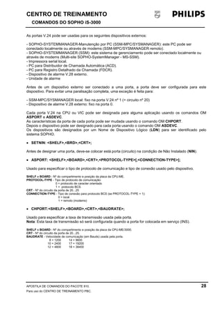 CENTRO DE TREINAMENTO!!
COMANDOS DO SOPHO iS-3000
APOSTILA DE COMANDOS DO PACOTE 810. 28
Para uso do CENTRO DE TREINAMENTO PBC.
As portas V.24 pode ser usadas para os seguintes dispositivos externos:
- SOPHO-SYSTEMMANAGER-Manutenção por PC (SSM-MPC/SYSMANAGER): este PC pode ser
conectado localmente ou através de modems (SSM-MPC/SYSMANAGER remoto).
- SOPHO-SYSTEMMANAGER (SSM): este sistema de gerenciamento pode ser conectado localmente ou
através de modems (Multi-site SOPHO-SystemManager - MS-SSM).
- Impressora serial local.
- PC para Distribuidor de Chamada Automática (ACD).
- PC para Registro Detalhado da Chamada (FDCR).
- Dispositivo de alarme V.28 externo.
- Unidade de alarme
Antes de um dispositivo externo ser conectado a uma porta, a porta deve ser configurada para este
dispositivo. Para evitar uma paralisação completa, uma exceção é feita para:
- SSM-MPC/SYSMANAGER local: fixo na porta V.24 nº 1 (= circuito nº 20)
- Dispositivo de alarme V.28 externo: fixo na porta 0.
Cada porta V.24 na CPU ou VIC pode ser designada para alguma aplicação usando os comandos OM
ASPORT e ASDEVC.
As características da porta de cada porta pode ser mudada usando o comando OM CHPORT.
Depois o dispositivo pode ser designado para cada porta usando o comando OM ASDEVC.
Os dispositivos são designados por um Nome de Dispositivo Lógico (LDN) para ser identificado pelo
sistema SOPHO.
•••• SETNIN: <SHELF>,<BRD>,<CRT>;
Antes de designar uma porta, deve-se colocar está porta (circuito) na condição de Não Instalado (NIN).
•••• ASPORT: <SHELF>,<BOARD>,<CRT>,<PROTOCOL-TYPE>[,<CONNECTION-TYPE>];
Usado para especificar o tipo de protocolo de comunicação e tipo de conexão usado pelo dispositivo.
SHELF e BOARD - Nº do compartimento e posição da placa da CPU-ME.
PROTOCOL-TYPE - Tipo de protocolo de comunicação:
0 = protocolo de caracter orientado
1 = protocolo BCS
CRT - Nº do circuito da porta de 20...25
CONNECTION-TYPE - Tipo de conexão para protocolo BCS (se PROTOCOL-TYPE = 1):
0 = local
1 = remoto (modems)
•••• CHPORT:<SHELF>,<BOARD>,<CRT>,<BAUDRATE>;
Usado para especificar a taxa de transmissão usada pela porta.
Nota: Esta taxa de transmissão só será configurada quando a porta for colocada em serviço (INS).
SHELF e BOARD - Nº do compartimento e posição da placa da CPU-ME/3000.
CRT - Nº do circuito da porta de 20...25.
BAUDRATE - Velocidade de comunicação (em Bauds) usada pela porta.
8 = 1200 14 = 9600
10 = 2400 17 = 19200
12 = 4800 18 = 38400
 