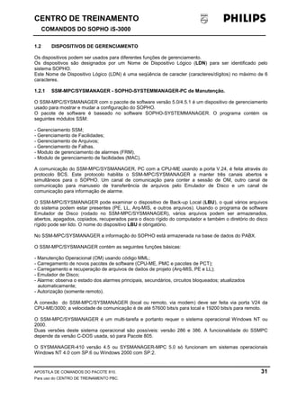 CENTRO DE TREINAMENTO!!
COMANDOS DO SOPHO iS-3000
APOSTILA DE COMANDOS DO PACOTE 810. 31
Para uso do CENTRO DE TREINAMENTO PBC.
1.2 DISPOSITIVOS DE GERENCIAMENTO
Os dispositivos podem ser usados para diferentes funções de gerenciamento.
Os dispositivos são designados por um Nome de Dispositivo Lógico (LDN) para ser identificado pelo
sistema SOPHO.
Este Nome de Dispositivo Lógico (LDN) é uma seqüência de caracter (caracteres/dígitos) no máximo de 6
caracteres.
1.2.1 SSM-MPC/SYSMANAGER - SOPHO-SYSTEMMANAGER-PC de Manutenção.
O SSM-MPC/SYSMANAGER com o pacote de software versão 5.0/4.5.1 é um dispositivo de gerenciamento
usado para mostrar e mudar a configuração do SOPHO.
O pacote de software é baseado no software SOPHO-SYSTEMMANAGER. O programa contém os
seguintes módulos SSM:
- Gerenciamento SSM;
- Gerenciamento de Facilidades;
- Gerenciamento de Arquivos;
- Gerenciamento de Falhas.
- Modulo de gerenciamento de alarmes (FRM).
- Modulo de gerenciamento de facilidades (MAC).
A comunicação do SSM-MPC/SYSMANAGER, PC com a CPU-ME usando a porta V.24, é feita através do
protocolo BCS. Este protocolo habilita o SSM-MPC/SYSMANAGER a manter três canais abertos e
simultâneos para o SOPHO. Um canal de comunicação para conter a sessão de OM, outro canal de
comunicação para manuseio de transferência de arquivos pelo Emulador de Disco e um canal de
comunicação para informação de alarme.
O SSM-MPC/SYSMANAGER pode examinar o dispositivo de Back-up Local (LBU), o qual vários arquivos
do sistema podem estar presentes (PE, LL, Arq-MIS, e outros arquivos). Usando o programa de software
Emulador de Disco (rodado no SSM-MPC/SYSMANAGER), vários arquivos podem ser armazenados,
abertos, apagados, copiados, recuperados para o disco rígido do computador e também o diretório do disco
rígido pode ser lido. O nome do dispositivo LBU é obrigatório.
No SSM-MPC/SYSMANAGER a informação do SOPHO está armazenada na base de dados do PABX.
O SSM-MPC/SYSMANAGER contém as seguintes funções básicas:
- Manutenção Operacional (OM) usando código MML;
- Carregamento de novos pacotes de software (CPU-ME, PMC e pacotes de PCT);
- Carregamento e recuperação de arquivos de dados de projeto (Arq-MIS, PE e LL);
- Emulador de Disco;
- Alarme: observa o estado dos alarmes principais, secundários, circuitos bloqueados; atualizados
automaticamente;
- Autorização (somente remoto).
A conexão do SSM-MPC/SYSMANAGER (local ou remoto, via modem) deve ser feita via porta V24 da
CPU-ME/3000; a velocidade de comunicação é de até 57600 bits/s para local e 19200 bits/s para remoto.
O SSM-MPC/SYSMANAGER é um multi-tarefa e portanto requer o sistema operacional Windows NT ou
2000.
Duas versões deste sistema operacional são possíveis: versão 286 e 386. A funcionalidade do SSMPC
depende da versão C-DOS usada, só para Pacote 805.
O SYSMANAGER-410 versão 4.5 ou SYSMANAGER-MPC 5.0 só funcionam em sistemas operacionais
Windows NT 4.0 com SP.6 ou Windows 2000 com SP.2.
 