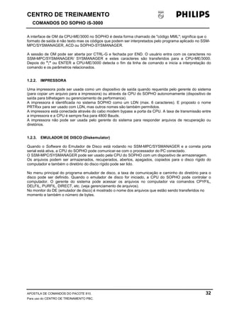 CENTRO DE TREINAMENTO!!
COMANDOS DO SOPHO iS-3000
APOSTILA DE COMANDOS DO PACOTE 810. 32
Para uso do CENTRO DE TREINAMENTO PBC.
A interface de OM da CPU-ME/3000 no SOPHO é desta forma chamado de "código MML"; significa que o
formato de saída é não texto mas os códigos que podem ser interpretados pelo programa aplicado no SSM-
MPC/SYSMANAGER, ACD ou SOPHO-SYSMANAGER.
A sessão de OM pode ser aberta por CTRL-G e fechada por END. O usuário entra com os caracteres no
SSM-MPC/SYSMANAGER/ SYSMANAGER e estes caracteres são transferidos para a CPU-ME/3000.
Depois do ";" ou ENTER a CPU-ME/3000 detecta o fim da linha de comando e inicia a interpretação do
comando e os parâmetros relacionados.
1.2.2. IMPRESSORA
Uma impressora pode ser usada como um dispositivo de saída quando requerida pelo gerente do sistema
(para copiar um arquivo para a impressora) ou através da CPU do SOPHO autonomamente (dispositivo de
saída para bilhetagem ou gerenciamento de performance).
A impressora é identificada no sistema SOPHO como um LDN (max. 6 caracteres). E proposto o nome
PRTRxx para ser usado com LDN, mas outros nomes são também permitidos.
A impressora está conectada através do cabo modem bypass a porta da CPU. A taxa de transmissão entre
a impressora e a CPU é sempre fixa para 4800 Bauds.
A impressora não pode ser usada pelo gerente do sistema para responder arquivos de recuperação ou
diretórios.
1.2.3. EMULADOR DE DISCO (Diskemulator)
Quando o Software do Emulador de Disco está rodando no SSM-MPC/SYSMANAGER e a correta porta
serial está ativa, a CPU do SOPHO pode comunicar-se com o processador do PC conectado.
O SSM-MPC/SYSMANAGER pode ser usado pela CPU do SOPHO com um dispositivo de armazenagem.
Os arquivos podem ser armazenados, recuperados, abertos, apagados, copiados para o disco rígido do
computador e também o diretório do disco rígido pode ser lido.
No menu principal do programa emulador de disco, a taxa de comunicação e caminho do diretório para o
disco pode ser definido. Quando o emulador de disco for iniciado, a CPU do SOPHO pode controlar o
computador. O gerente do sistema pode acessar os arquivos no computador via comandos CPYFIL,
DELFIL, PURFIL, DIRECT, etc. (veja gerenciamento de arquivos).
No monitor do DE (emulador de disco) é mostrado o nome dos arquivos que estão sendo transferidos no
momento e também o número de bytes.
 