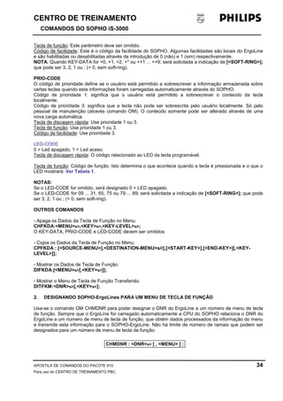 CENTRO DE TREINAMENTO!!
COMANDOS DO SOPHO iS-3000
APOSTILA DE COMANDOS DO PACOTE 810. 34
Para uso do CENTRO DE TREINAMENTO PBC.
Tecla de função: Este parâmetro deve ser omitido.
Código de facilidade: Este é o código da facilidade do SOPHO. Algumas facilidades são locais do ErgoLine
e são habilitadas ou desabilitadas através da introdução de 0 (não) e 1 (sim) respectivamente.
NOTA: Quando KEY-DATA for +0, +1, +2, +* ou ++1 ... ++9; será solicitada a indicação de [<SOFT-RING>];
que pode ser 3, 2, 1 ou ; (= 0, sem soft-ring).
PRIO-CODE
O código de prioridade define se o usuário está permitido a sobrescrever a informação armazenada sobre
certas teclas quando esta informações foram carregadas automaticamente através do SOPHO.
Código de prioridade 1: significa que o usuário está permitido a sobrescrever o conteúdo da tecla
localmente.
Código de prioridade 3: significa que a tecla não pode ser sobrescrita pelo usuário localmente. Só pelo
pessoal de manutenção (através comando OM). O conteúdo somente pode ser alterado através de uma
nova carga automática.
Tecla de discagem rápida: Use prioridade 1 ou 3.
Tecla de função: Use prioridade 1 ou 3.
Código de facilidade: Use prioridade 3.
LED-CODE
0 = Led apagado, 1 = Led aceso.
Tecla de discagem rápida: O código relacionado ao LED da tecla programável.
Tecla de função: Código de função. Isto determina o que acontece quando a tecla é pressionada e o que o
LED mostrará. Ver Tabela 1.
NOTAS:
Se o LED-CODE for omitido, será designado 0 = LED apagado.
Se o LED-CODE for 09 ... 31, 65, 75 ou 79 ... 89; será solicitada a indicação de [<SOFT-RING>]; que pode
ser 3, 2, 1 ou ; (= 0, sem soft-ring).
OUTROS COMANDOS
- Apaga os Dados da Tecla de Função no Menu.
CHFKDA:<MENU>s/r,<KEY>s/r,<KEY-LEVEL>s/r;
O KEY-DATA, PRIO-CODE e LED-CODE devem ser omitidos
- Copia os Dados da Tecla de Função no Menu.
CPFKDA : [<SOURCE-MENU>],<DESTINATION-MENU>s/r[,[<START-KEY>],[<END-KEY>][,<KEY-
LEVEL>]];
- Mostrar os Dados de Tecla de Função.
DIFKDA:[<MENU>s/r[,<KEY>s/r]];
- Mostrar o Menu de Tecla de Função Transferido.
DITFKM:<DNR>s/r[,<KEY>s/r];
2. DESIGNANDO SOPHO-ErgoLines PARA UM MENU DE TECLA DE FUNÇÃO
Usa-se o comando OM CHMDNR para poder designar o DNR do ErgoLine a um número de menu de tecla
de função. Sempre que o ErgoLine for carregado automaticamente a CPU do SOPHO relaciona o DNR do
ErgoLine a um número de menu de tecla de função, que obtém dados processados da informação do menu
e transmite esta informação para o SOPHO-ErgoLine. Não há limite de número de ramais que podem ser
designados para um número de menu de tecla de função.
CHMDNR : <DNR>s/r [ , <MENU> ] ;
 