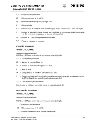 CENTRO DE TREINAMENTO!!
COMANDOS DO SOPHO iS-3000
APOSTILA DE COMANDOS DO PACOTE 810. 36
Para uso do CENTRO DE TREINAMENTO PBC.
" , " ! Separador de parâmetros
00 ! Número de menu de 00 até 99.
08 ! Número da tecla designada para siga – me.
0 ! Nível da tecla.
", , " ! OBS: Código de facilidade deve ser omitido pois deverá ser associado a tecla virtual (32).
3 ! Código de prioridade.(Código 3 define que a facilidade foi programada através de comando
de OM e não pode ser apagada ou alterada pelo aparelho).
01 ! Código de LED ( 01 código de função Siga-me).
" ; " ! Tecla de execução do comando.
ATIVAÇÃO DE SIGA-ME
<CHFKDA: 00,32,0,74,3;
Significado de cada parâmetro:
CHFKDA: ! OM para construção de um menu de teclas de função.
" , " ! Separador de parâmetros
00 ! Número de menu de 00 até 99.
32 ! Número da tecla virtual de siga-me (32 ativa).
0 ! Nível da tecla.
74 ! Código discado de facilidade (ativação de siga-me).
3 ! Código de prioridade.(Código 3 define que a facilidade foi programada através de comando
de OM e não pode ser apagada ou alterada pelo aparelho).
" ; " ! Tecla de execução do comando.
OBS: Código de LED deve ser omitido pois já foi associado a tecla 08.
DESATIVAÇÃO DE SIGA-ME
<CHFKDA: 00,33,0,84,3;
Significado de cada parâmetro:
CHFKDA: ! OM para construção de um menu de teclas de função.
" , " ! Separador de parâmetros
00 ! Número de menu de 00 até 99.
33 ! Número da tecla virtual de siga-me (33 desativa).
 