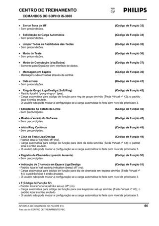CENTRO DE TREINAMENTO!!
COMANDOS DO SOPHO iS-3000
APOSTILA DE COMANDOS DO PACOTE 810. 44
Para uso do CENTRO DE TREINAMENTO PBC.
• Enviar Tons de MF (Código de Função 33)
- Sem precondições.
• Solicitação de Carga Automática (Código de Função 34)
- Sem precondições.
• Limpar Todas as Facilidades das Teclas (Código de Função 35)
- Sem precondições.
• Modo de Teste (Código de Função 36)
- Sem precondições.
• Modo de Comutação (Voz/Dados) (Código de Função 37)
- Somente para ErgoLine com interface de dados.
• Mensagem em Espera (Código de Função 39)
- Mensagens são enviadas através da central.
• Data e Hora (Código de Função 41)
- Sem precondições.
• Ring de Grupo Liga/Desliga (Soft Ring) (Código de Função 45)
- Padrão local é "group ring on" (yes).
- Carga automática para código de função para ring de grupo sim/não (Tecla Virtual nº 42); o padrão
local é então anulado.
- O usuário não pode mudar a configuração se a carga automática foi feita com nível de prioridade 3.
• Solicitação do Estado da Linha (Código de Função 46)
- Sem precondições.
• Mostra a Versão do Software (Código de Função 47)
- Sem precondições.
• Inicia Ring Continuo (Código de Função 48)
- Sem precondições.
• Click da Tecla Liga/Desliga (Código de Função 49)
- Padrão local é "keyclick off" (no).
- Carga automática para código de função para click da tecla sim/não (Tecla Virtual nº 43); o padrão
local é então anulado.
- O usuário não pode mudar a configuração se a carga automática foi feita com nível de prioridade 3.
• Registro de Chamadas (quando Ausente) (Código de Função 50)
- Sem precondições.
• Indicação de Chamada em Espera Liga/Desliga (Código de Função 51)
- Padrão local é "call waiting indication (beep) off" (no).
- Carga automática para código de função para bip de chamada em espera sim/não (Tecla Virtual nº
44); o padrão local é então anulado.
- O usuário não pode mudar a configuração se a carga automática foi feita com nível de prioridade 3.
• T(Código de Função 52)
- Padrão local é "one keystroke set-up off" (no).
- Carga automática para código de função para one keystroke set-up sim/não (Tecla Virtual nº 40); o
padrão local é então anulado.
- O usuário não pode mudar a configuração se a carga automática foi feita com nível de prioridade 3.
 