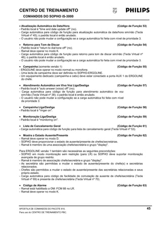 CENTRO DE TREINAMENTO!!
COMANDOS DO SOPHO iS-3000
APOSTILA DE COMANDOS DO PACOTE 810. 45
Para uso do CENTRO DE TREINAMENTO PBC.
• Atualização Automática da Data/Hora (Código de Função 53)
- Padrão local é "time and date update off" (no).
- Carga automática para código de função para atualização automática da data/hora sim/não (Tecla
Virtual nº 45); o padrão local é então anulado.
- O usuário não pode mudar a configuração se a carga automática foi feita com nível de prioridade 3.
• Retorno para Tom de Discar (Código de Função 54)
- Padrão local é "return to dial tone off" (no).
- Ramal deve operar no modo K.
- Carga automática para código de função para retorno para tom de discar sim/não (Tecla Virtual nº
46); o padrão local é então anulado.
- O usuário não pode mudar a configuração se a carga automática foi feita com nível de prioridade 3.
• Campainha (somente versão 1) (Código de Função 55)
- ERGOLINE deve operar no modo normal ou monofone.
- Uma tecla de campainha deve ser definida no SOPHO-ERGOLINE.
- Um equipamento dedicado (campainha e cabo) deve estar conectado a porta AUX 1 do ERGOLINE
do chefe.
• Atendimento Automático em Viva Voz Liga/Desliga (Código de Função 57)
- Padrão local é "auto answer (voice) off" (no).
- Carga automática para código de função para atendimento automático de voz
sim/não (Tecla Virtual nº 38); o padrão local é então anulado.
- O usuário não pode mudar a configuração se a carga automática foi feita com nível
de prioridade 3.
• Campainha Liga/Desliga (Código de Função 58)
- Padrão local é "ringer on".
• Monitoração Liga/Desliga (Código de Função 59)
- Padrão local é "monitoring on".
• Lista de Cancelamento Geral (Código de Função 61)
- Carga automática para código de função para lista de cancelamento geral (Tecla Virtual nº 53).
• Mostra o Estado Ausente/Presente (Código de Função 62)
- Ramal deve operar no modo D.
- SOPHO deve proporcionar o estado de ausente/presente de chefes/secretárias.
- Ramal é membro de uma associação chefe/secretária e grupo "display".
Para ERGOLINE versão 1 também são necessárias as seguintes precondições:
- SOPHO em modo monitoração sem restrição (para LR) ou SOPHO deve suportar monitoração
avançada de grupo restrito.
- Ramal é membro de associação chefe/secretária e grupo "display".
- As secretária são permitidas a mudar o estado de ausente/presente do chefe(s) e secretárias
relacionados.
- Chefes são permitidos a mudar o estado de ausente/presente das secretárias relacionadas e seus
próprio estado.
- Carga automática para código de facilidade de comutação de ausente de chefe/secretária (Tecla
Virtual nº 69) e presente de chefe/secretária (Tecla Virtual nº 70).
• Código de Alarme (Código de Função 63)
- Ramal está habilitado a OM: FCM 88 no LR.
- Ramal deve operar no modo K.
 