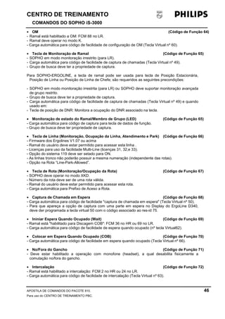 CENTRO DE TREINAMENTO!!
COMANDOS DO SOPHO iS-3000
APOSTILA DE COMANDOS DO PACOTE 810. 46
Para uso do CENTRO DE TREINAMENTO PBC.
• OM (Código de Função 64)
- Ramal está habilitado a OM: FCM 88 no LR.
- Ramal deve operar no modo K.
- Carga automática para código de facilidade de configuração de OM (Tecla Virtual nº 60).
• Tecla de Monitoração de Ramal (Código de Função 65)
- SOPHO em modo monitoração irrestrito (para LR).
- Carga automática para código de facilidade de captura de chamadas (Tecla Virtual nº 49).
- Grupo de busca deve ter a propriedade de captura.
Para SOPHO-ERGOLINE, a tecla de ramal pode ser usada para tecla de Posição Estacionária,
Posição de Linha ou Posição de Linha de Chefe; são requeridos as seguintes precondições:
- SOPHO em modo monitoração irrestrita (para LR) ou SOPHO deve suportar monitoração avançada
de grupo restrito.
- Grupo de busca deve ter a propriedade de captura.
- Carga automática para código de facilidade de captura de chamadas (Tecla Virtual nº 49) e quando
usado em:
- Tecla de posição de DNR: Monitora a ocupação do DNR associado na tecla.
• Monitoração de estado do Ramal/Membro de Grupo (LED) (Código de Função 65)
- Carga automática para código de captura para tecla de dados de função.
- Grupo de busca deve ter propriedade de captura.
• Tecla de Linha (Monitoração, Ocupação da Linha, Atendimento e Park) (Código de Função 66)
- Firmware dos Ergolines V1.07 ou acima
- Ramal do usuário deve estar permitido para acessar esta linha .
- Licenças para uso da facilidade Multi-Line (licenças 31, 32,e 33).
- Opção do sistema 119 deve ser setado para ON.
- As linhas tronco não poderão possuir a mesma numeração (independente das rotas).
- Opção na Rota “Line-Park-Allowed”.
• Tecla de Rota (Monitoração/Ocupação da Rota) (Código de Função 67)
- SOPHO deve operar no modo XKD.
- Número da rota deve ser de uma rota válida.
- Ramal do usuário deve estar permitido para acessar esta rota.
- Carga automática para Prefixo de Aceso a Rota.
• Captura de Chamada em Espera (Código de Função 68)
- Carga automática para código de facilidade "captura de chamada em espera" (Tecla Virtual nº 50).
- Para que apareça a opção de captura com uma parte em espera no Display do ErgoLine D340,
deve der programada a tecla virtual 50 com o código associado ao res-id 75.
• Ininiar Espera Quando Ocupado (Wait) (Código de Função 69)
- Ramal está "habilitado para Discagem COB": FCM 36 no HR ou 69 no LR.
- Carga automática para código de facilidade de espera quando ocupado (nº tecla Virtual62).
• Colocar em Espera Quando Ocupado (COB) (Código de Função 70)
- Carga automática para código de facilidade em espera quando ocupado (Tecla Virtual nº 66).
• No/Fora do Gancho (Código de Função 71)
- Deve estar habilitado a operação com monofone (headset), a qual desabilita fisicamente a
comutação no/fora do gancho.
• Intercalação (Código de Função 72)
- Ramal está habilitado a intercalação: FCM 2 no HR ou 24 no LR.
- Carga automática para código de facilidade de intercalação (Tecla Virtual nº 63).
 
