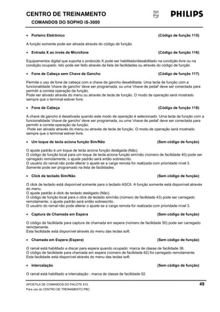 CENTRO DE TREINAMENTO!!
COMANDOS DO SOPHO iS-3000
APOSTILA DE COMANDOS DO PACOTE 810. 49
Para uso do CENTRO DE TREINAMENTO PBC.
• Porteiro Eletrônico (Código de função 115)
A função somente pode ser ativada através do código de função.
• Entrada X ao invés de Microfone (Código de função 116)
Equipamentos digital que suporta o protocolo X pode ser habilitado/desabilitado na condição livre ou na
condição ocupado. Isto pode ser feito através da lista de facilidades ou através do código de função
• Fone de Cabeça sem Chave de Gancho (Código de função 117)
Permite o uso de fone de cabeça com a chave de gancho desabilitada. Uma tecla de função com a
funcionalidade 'chave de gancho' deve ser programada, ou uma 'chave de pedal' deve ser conectada para
permitir a correta operação da função.
Pode ser ativado através do menu ou através de tecla de função. O modo de operação será mostrado
sempre que o terminal estiver livre.
• Fone de Cabeça (Código de função 118)
A chave de gancho é desativada quando este modo de operação é selecionado. Uma tecla de função com a
funcionalidade 'chave de gancho' deve ser programada, ou uma 'chave de pedal' deve ser conectada para
permitir a correta operação da função.
Pode ser ativado através do menu ou através de tecla de função. O modo de operação será mostrado
sempre que o terminal estiver livre.
• Um toque de tecla aciona função Sim/Não (Sem código de função)
O ajuste padrão é um toque de tecla aciona função desligada (Não).
O código de função local para um toque de tecla aciona função sim/não (número de facilidade 40) pode ser
carregado remotamente; o ajuste padrão será então sobrescrito.
O usuário do ramal não pode alterar o ajuste se a carga remota for realizada com prioridade nível 3.
Somente pode ser programado na lista de facilidades.
• Click de teclado Sim/Não (Sem código de função)
O click de teclado está disponível somente para o teclado ASCII. A função somente está disponível através
do menu.
O ajuste padrão é click de teclado desligado (Não).
O código de função local para o click de teclado sim/não (número de facilidade 43) pode ser carregado
remotamente; o ajuste padrão será então sobrescrito.
O usuário do ramal não pode alterar o ajuste se a carga remota for realizada com prioridade nível 3.
• Captura de Chamada em Espera (Sem código de função)
O código de facilidade para captura de chamada em espera (número de facilidade 50) pode ser carregado
remotamente.
Esta facilidade está disponível através do menu das teclas soft.
• Chamada em Espera (Espera) (Sem código de função)
O ramal está habilitado a discar para espera quando ocupado: marca de classe de facilidade 36.
O código de facilidade para chamada em espera (número de facilidade 62) foi carregado remotamente.
Esta facilidade está disponível através do menu das teclas soft.
• Intercalação (Sem código de função)
O ramal está habilitado a intercalação : marca de classe de facilidade 02.
 