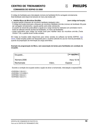 CENTRO DE TREINAMENTO!!
COMANDOS DO SOPHO iS-3000
APOSTILA DE COMANDOS DO PACOTE 810. 50
Para uso do CENTRO DE TREINAMENTO PBC.
O código de facilidade para intercalação (número de facilidade 63) foi carregado remotamente.
Esta facilidade está disponível através do menu das teclas soft.
• Habilita Bloco de Microfone Sim/Não (sem código de função)
- O ajuste padrão é bloqueio de microfone habilitado desligado (não).
O código de função local para o bloqueio de microfone habilitado sim/não (número de facilidade 39) pode
ser carregado remotamente; o ajuste padrão será então sobrescrito.
O usuário do ramal não pode alterar o ajuste se a carga remota for realizada com prioridade nível 3.
Pode ser alterado através da lista de facilidades, no menu de facilidades.
- Carga automática para código de função local para habilitar bloco de microfone sim/não (Tecla
Virtual nº 39); o padrão local é então anulado.
Em todas as funções estão disponíveis para várias versões de software da família SOPHO, veja
tabela. Estas funções podem ser bloqueada para o usuários (através do uso do nível de prioridade 3),
quando da preparação da informação da carga automática.
Exemplo de programação do Menu, sem associação de teclas para facilidades em condição de
ocupado.
Durante a condição de ocupado existe a opção de ativar a rechamada, intercalação e espera(COB).
<CHFKDA:1,30,0,5,1;
<CHFKDA:1,31,0,634,1;
<CHFKDA:1,63,0,2,1;
<CHFKDA:1,62,0,7,1;
Ocupado...
Número:2006
Rechamada Interc. Esperar
Hora 10:18
[ opções ]
 