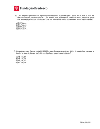 Página 8 de 105
6) Uma empresa procurou sua agência para descontar duplicatas pelo prazo de 30 dias. A taxa de
desconto cobrada pelo banco foi de 3,5% ao mês, mas o cliente quis saber qual a taxa efetiva de juros
que estava pagando com a operação. Qual das alternativas abaixo corresponde à taxa efetiva mensal?
a) 3,57% a.m.
b) 3,74% a.m.
c) 3,88% a.m.
d) 3,63% a.m.
7) Uma viagem para Cancun custa R$ 968,00 à vista. Para pagamento em 6 (1 + 5) prestações mensais e
iguais, a taxa de juros é de 3,5% a.m. Qual será o valor das prestações?
a) R$ 183,20
b) R$ 175,52
c) R$ 190,64
d) R$ 160,23
 