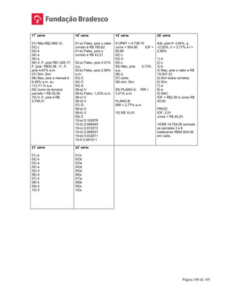 Página 100 de 105
17
ª
série
01) Não,R$2.968,12.
02) c
03) b
04) a
05) a
06) V; F, pois R$1.328,17;
F, pois R$35,38 ; V ; F,
pois 4,87% a.m.
07) Sim; Sim
08) Nao, pois a mensal é
6,49% a.m. ou
112,71 % a.a.
09) Juros da terceira
parcela = R$ 55,50
10) V; F, pois é R$
5.746,51
18
ª
série
01-a) Falso, pois o valor
correto é R$ 769,62
01-b) Falso, pois o
correto e R$ 43,21
02-a) Falso, pois 4,01%
a.p.
02-b) Falso, pois 2,08%
a.m.
03) C
04) C
05) A
06-a) V
06-b) Falso, 1,23% a.m.
06-c) V
06-d) V
07) D
08-a) V
08-b) V
09) C
10-a) 0,102876
10-b) 0,099493
10-c) 0,072013
10-d) 0,066937
10-e) 0,032811
10-f) 0,061011
19
ª
série
01)PMT = 4.738,70
Juros = 954,80 IOF =
56,84
02) c
03) d
04) c
05) Não, pois 4,73%
a.p.
06) b
07) certo
08) sim; Sim.
09) PLANO A: IRR =
3,01% a.m.
PLANO B:
IRR = 2,77% a.m.
10) R$ 10,91
20
ª
série
A)b, pois f= 3,84%, g
=2,93%, h = 2,77% e l =
2,88%
1) d
2) c
3) b
4) Nao, pois o valor e R$
19.507,33
5) Sim todos corretos.
6) Sim.
7) a
8) a
9) SAC:
IOF = R$2,50 e Juros R$
40,00
PRICE:
IOF: 2,51
Juros = R$ 40,25
10)R$ 14.754,06 somada
as parcelas 3 e 6
totalizando R$40.624,06
em cada.
21
ª
série
01) a
02) b
03) a
04) a
05) d
06) d
07) d
08) b
09) d
10) V
22
ª
série
01)c
02)b
03)a
04)d
05)d
06)c
07)a
08)b
09)c
10)c
 
