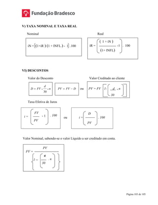 Página 103 de 105
V) TAXA NOMINAL E TAXA REAL
Nominal Real
VI) DESCONTOS
Valor do Desconto Valor Creditado ao cliente
D FV
d
n= • •
30
PV FV D= − ou PV = FV 1- d . n
30
Taxa Efetiva de Juros
ou
D
i = . 100
PV
Valor Nominal, sabendo-se o valor Líquido a ser creditado em conta.
iN = (1+iR ) (1 + INFL.) - 1 .100
( 1 + iN )
iR = -1 . 100
(1+ INFL)
i =
FV
PV
- 1
FV =
PV
d
30
1 . n
. 100
 