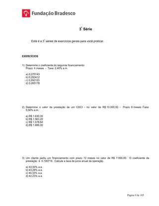 Página 9 de 105
3ª
Série
Está é a 3ª
séries de exercícios gerais para você praticar.
EXERCÍCIOS
1) Determine o coeficiente do seguinte financiamento:
Prazo: 4 meses - Taxa: 2,40% a.m.
a) 0,275143
b) 0,293412
c) 0,242123
d) 0,265178
2) Determine o valor da prestação de um CDCI - no valor de R$ 10.000,00 - Prazo: 8 meses -Taxa:
5,50% a.m.
a) R$ 1.630,35
b) R$ 1.563,20
c) R$ 1.578,64
d) R$ 1.689,30
3) Um cliente pediu um financiamento com prazo 12 meses no valor de R$ 7.000,00. O coeficiente da
prestação é 0,100716. Calcule a taxa de juros anual da operação.
a) 43,50% a.a.
b) 43,28% a.a.
c) 44,33% a.a.
d) 42,23% a.a.
 