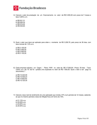 Página 10 de 105
4) Calcule o valor da prestação de um financiamento no valor de R$ 5.000,00 com prazo de 7 meses e
taxa: 6,80% a.m.
a) R$ 921,31
b) R$ 926,30
c) R$ 919,49
d) R$ 930,65
5) Qual o valor que deve ser aplicado para obter o montante de R$ 3.206,78, pelo prazo de 36 dias, com
taxa mensal de 1,5% a.m.
a) R$ 3.100,00
b) R$ 3.050,00
c) R$ 2.950,00
d) R$ 3.150,00
6) Certa empresa solicitou um Cagiro - Plano PAP, no valor de R$ 17.000,00 - Prazo: 35 dias - Taxa:
3,95% a.m. No 15
º
dia foi quitada uma duplicata no valor de R$ 7.000,00. Qual o valor a ser pago no
vencimento ?
a) R$ 10.420,59
b) R$ 10.530,23
c) R$ 10.602,83
d) R$ 10.720,30
7) Calcule a taxa real de rendimento de uma aplicação que rendeu 37% num período de 12 meses, sabendo-
se que no mesmo período a taxa de inflação ficou em torno de 10%.
a) 21,13% a.p.
b) 25,09% a.p.
c) 23,05% a.p.
d) 24,55% a.p.
 