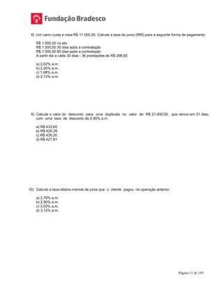 Página 11 de 105
8) Um carro custa a vista R$ 11.000,00. Calcule a taxa de juros (IRR) para a seguinte forma de pagamento:
R$ 1.000,00 no ato
R$ 1.500,00 30 dias após a contratação
R$ 1.500,00 60 dias após a contratação
A partir dai a cada 30 dias - 36 prestações de R$ 296,60
a) 2,02% a.m.
b) 2,20% a.m.
c) 1,98% a.m.
d) 2,13% a.m.
9) Calcule o valor do desconto para uma duplicata no valor de R$ 21.000,00, que vence em 21 dias,
com uma taxa de desconto de 2,95% a.m.
a) R$ 433,65
b) R$ 420,39
c) R$ 439,20
d) R$ 427,81
10) Calcule a taxa efetiva mensal de juros que o cliente pagou na operação anterior.
a) 2,79% a.m.
b) 2,90% a.m.
c) 3,03% a.m.
d) 3,12% a.m.
 