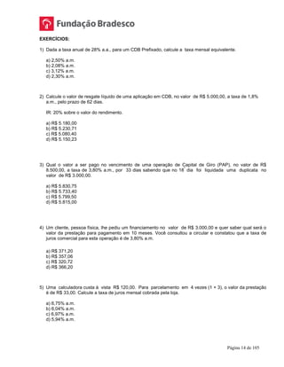 Página 14 de 105
EXERCÍCIOS:
1) Dada a taxa anual de 28% a.a., para um CDB Prefixado, calcule a taxa mensal equivalente.
a) 2,50% a.m.
b) 2,08% a.m.
c) 3,12% a.m.
d) 2,30% a.m.
2) Calcule o valor de resgate líquido de uma aplicação em CDB, no valor de R$ 5.000,00, a taxa de 1,8%
a.m., pelo prazo de 62 dias.
IR: 20% sobre o valor do rendimento.
a) R$ 5.180,00
b) R$ 5.230,71
c) R$ 5.080,40
d) R$ 5.150,23
3) Qual o valor a ser pago no vencimento de uma operação de Capital de Giro (PAP), no valor de R$
8.500,00, a taxa de 3,80% a.m., por 33 dias sabendo que no 18
º
dia foi liquidada uma duplicata no
valor de R$ 3.000,00.
a) R$ 5.830,75
b) R$ 5.733,40
c) R$ 5.799,50
d) R$ 5.815,00
4) Um cliente, pessoa física, lhe pediu um financiamento no valor de R$ 3.000,00 e quer saber qual será o
valor da prestação para pagamento em 10 meses. Você consultou a circular e constatou que a taxa de
juros comercial para esta operação é de 3,80% a.m.
a) R$ 371,20
b) R$ 357,06
c) R$ 320,72
d) R$ 366,20
5) Uma calculadora custa à vista R$ 120,00. Para parcelamento em 4 vezes (1 + 3), o valor da prestação
é de R$ 33,00. Calcule a taxa de juros mensal cobrada pela loja.
a) 6,75% a.m.
b) 6,04% a.m.
c) 6,97% a.m.
d) 5,94% a.m.
 